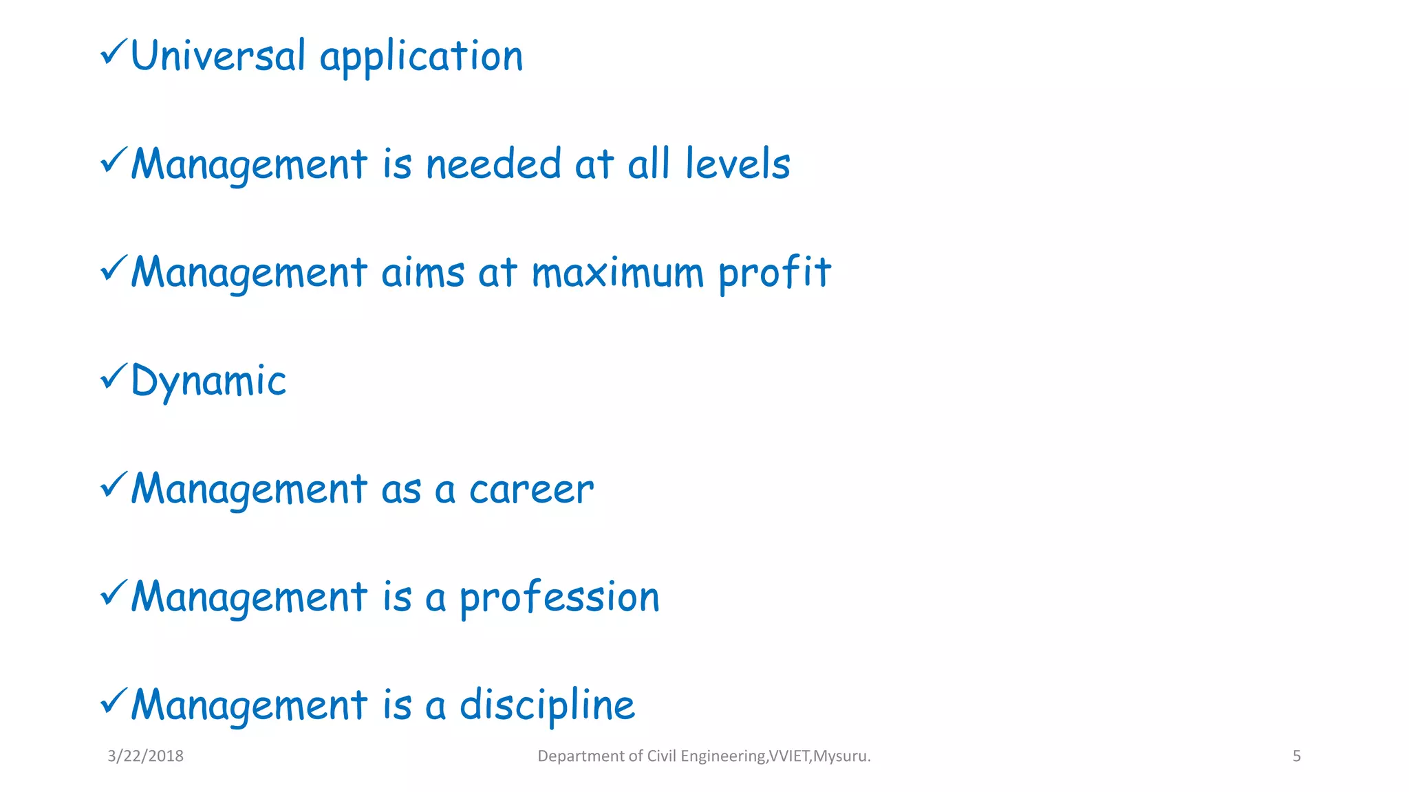 Universal application
Management is needed at all levels
Management aims at maximum profit
Dynamic
Management as a career
Management is a profession
Management is a discipline
3/22/2018 Department of Civil Engineering,VVIET,Mysuru. 5
 