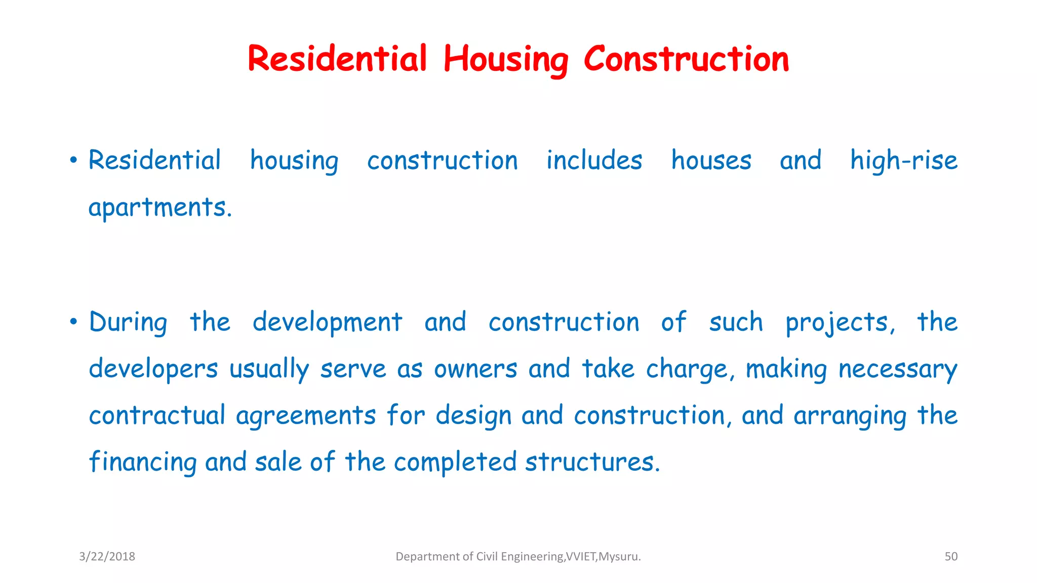 Residential Housing Construction
• Residential housing construction includes houses and high-rise
apartments.
• During the development and construction of such projects, the
developers usually serve as owners and take charge, making necessary
contractual agreements for design and construction, and arranging the
financing and sale of the completed structures.
3/22/2018 Department of Civil Engineering,VVIET,Mysuru. 50
 