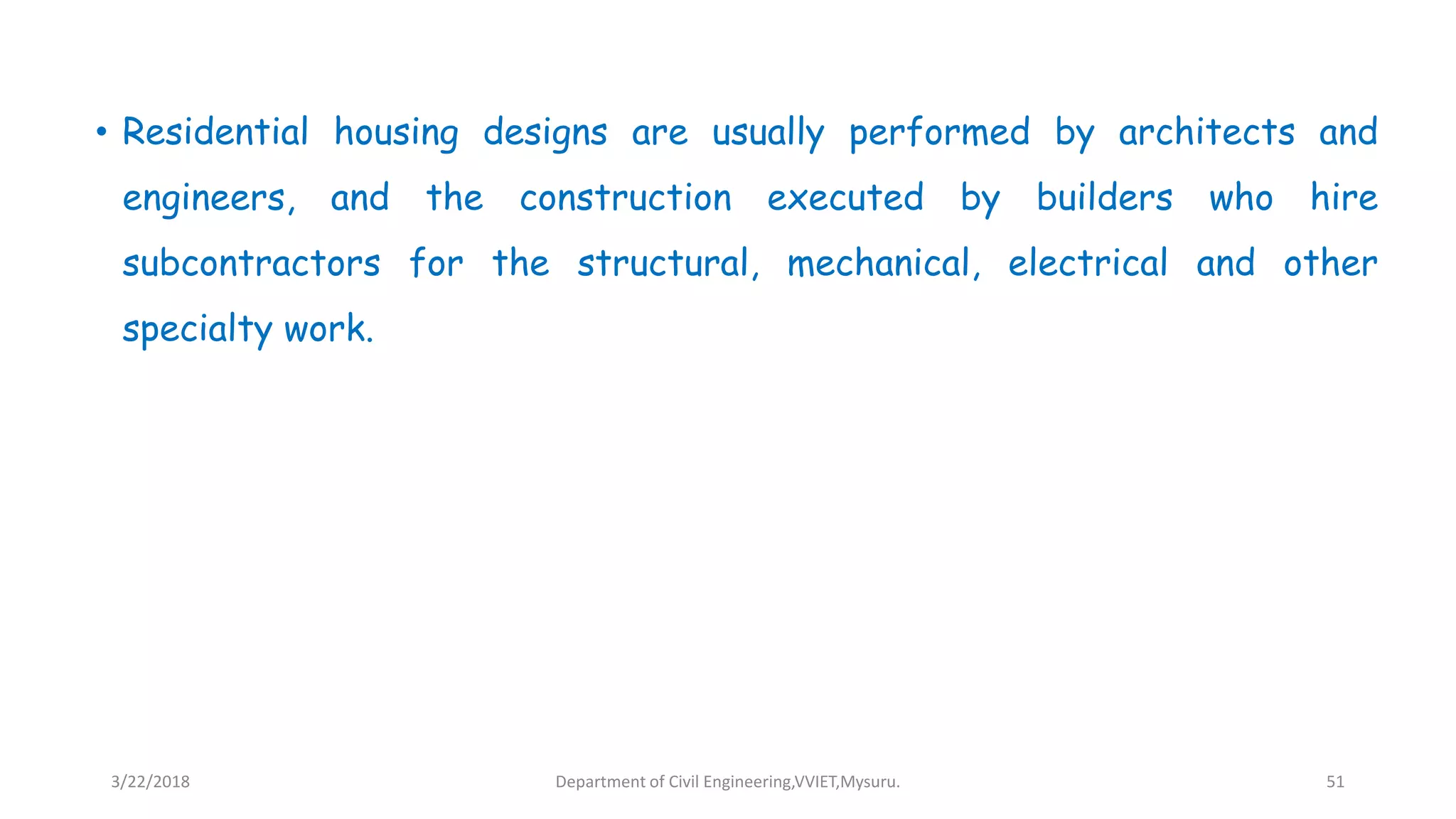 • Residential housing designs are usually performed by architects and
engineers, and the construction executed by builders who hire
subcontractors for the structural, mechanical, electrical and other
specialty work.
3/22/2018 Department of Civil Engineering,VVIET,Mysuru. 51
 