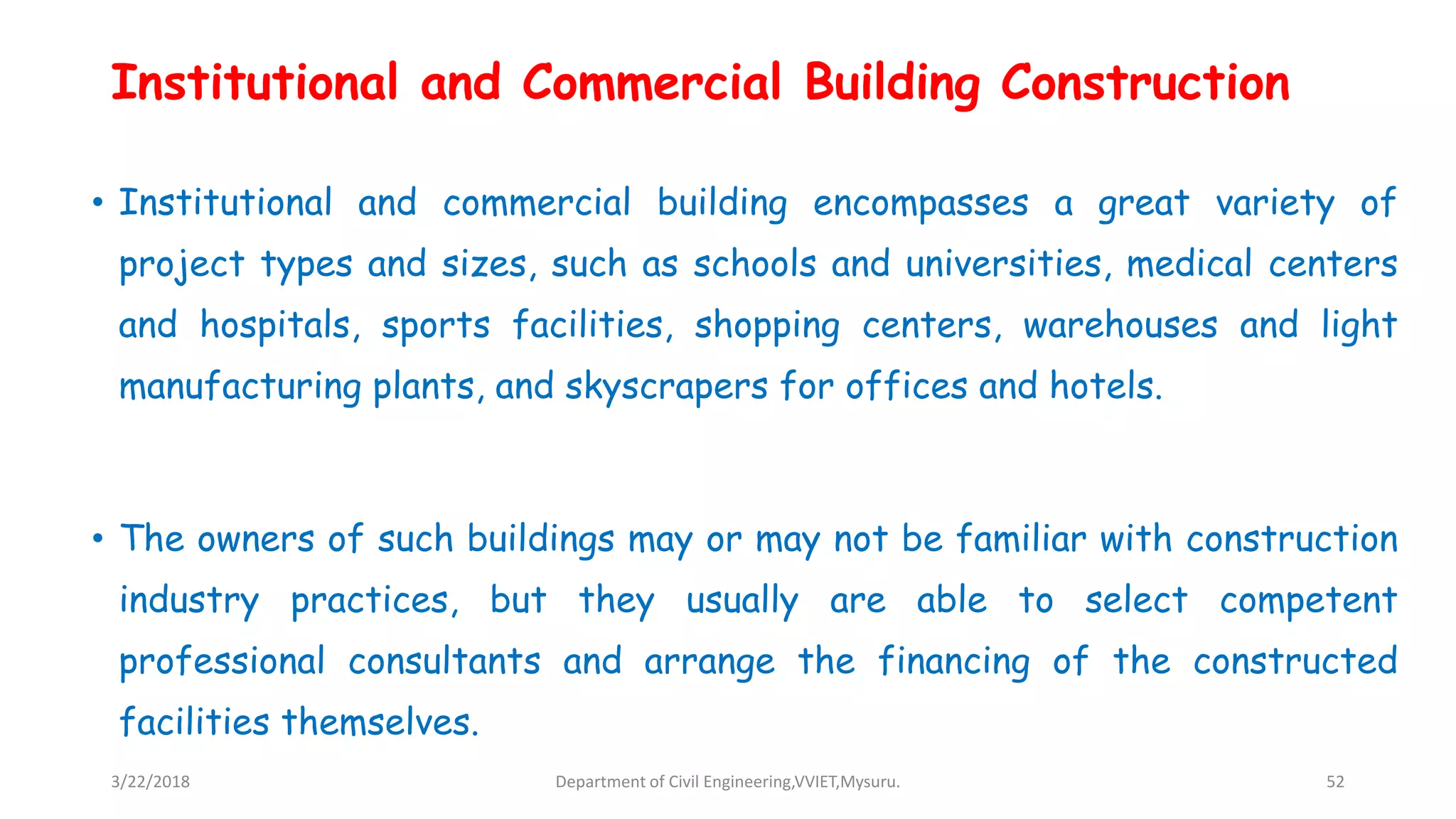 Institutional and Commercial Building Construction
• Institutional and commercial building encompasses a great variety of
project types and sizes, such as schools and universities, medical centers
and hospitals, sports facilities, shopping centers, warehouses and light
manufacturing plants, and skyscrapers for offices and hotels.
• The owners of such buildings may or may not be familiar with construction
industry practices, but they usually are able to select competent
professional consultants and arrange the financing of the constructed
facilities themselves.
3/22/2018 Department of Civil Engineering,VVIET,Mysuru. 52
 