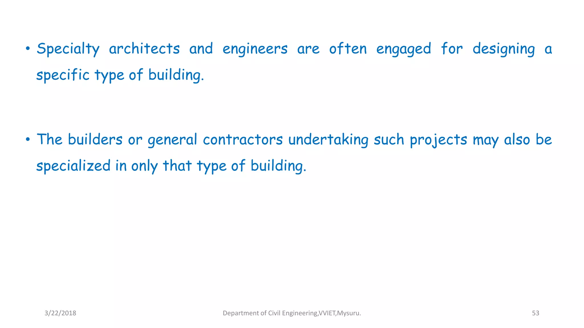 • Specialty architects and engineers are often engaged for designing a
specific type of building.
• The builders or general contractors undertaking such projects may also be
specialized in only that type of building.
3/22/2018 Department of Civil Engineering,VVIET,Mysuru. 53
 