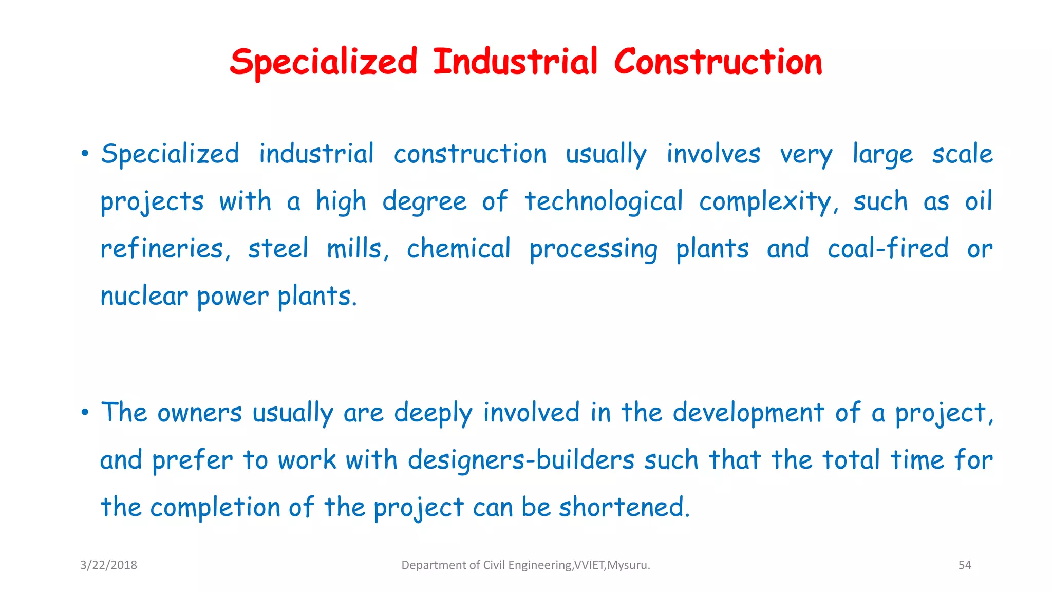 Specialized Industrial Construction
• Specialized industrial construction usually involves very large scale
projects with a high degree of technological complexity, such as oil
refineries, steel mills, chemical processing plants and coal-fired or
nuclear power plants.
• The owners usually are deeply involved in the development of a project,
and prefer to work with designers-builders such that the total time for
the completion of the project can be shortened.
3/22/2018 Department of Civil Engineering,VVIET,Mysuru. 54
 
