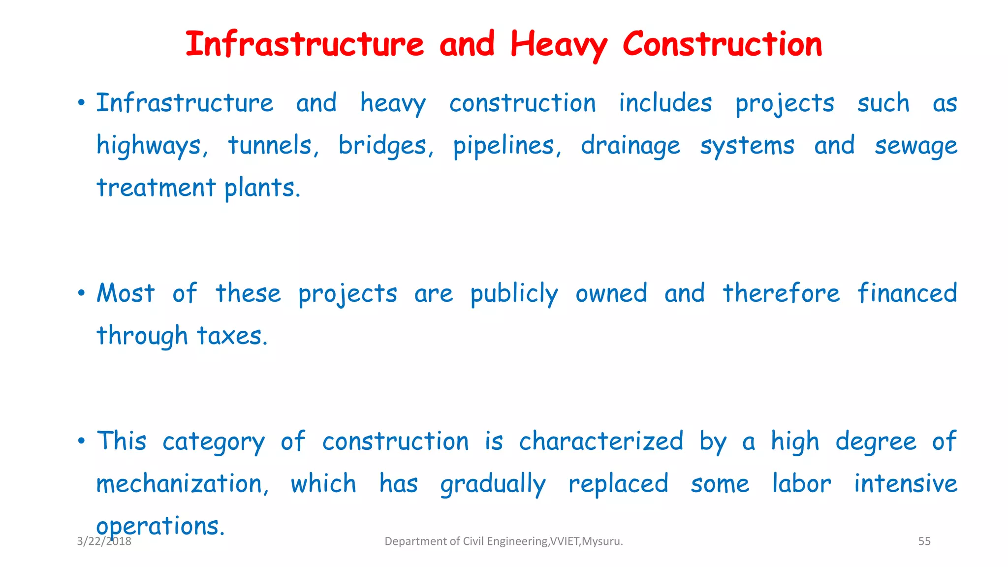 Infrastructure and Heavy Construction
• Infrastructure and heavy construction includes projects such as
highways, tunnels, bridges, pipelines, drainage systems and sewage
treatment plants.
• Most of these projects are publicly owned and therefore financed
through taxes.
• This category of construction is characterized by a high degree of
mechanization, which has gradually replaced some labor intensive
operations.3/22/2018 Department of Civil Engineering,VVIET,Mysuru. 55
 