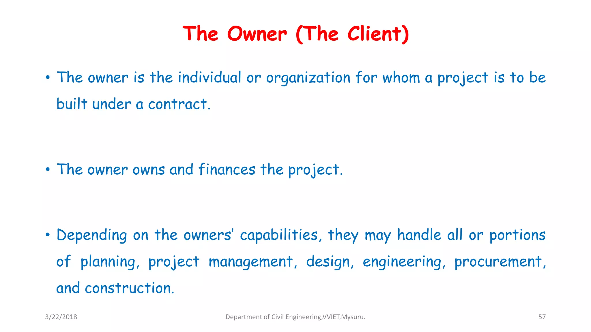The Owner (The Client)
• The owner is the individual or organization for whom a project is to be
built under a contract.
• The owner owns and finances the project.
• Depending on the owners’ capabilities, they may handle all or portions
of planning, project management, design, engineering, procurement,
and construction.
3/22/2018 Department of Civil Engineering,VVIET,Mysuru. 57
 