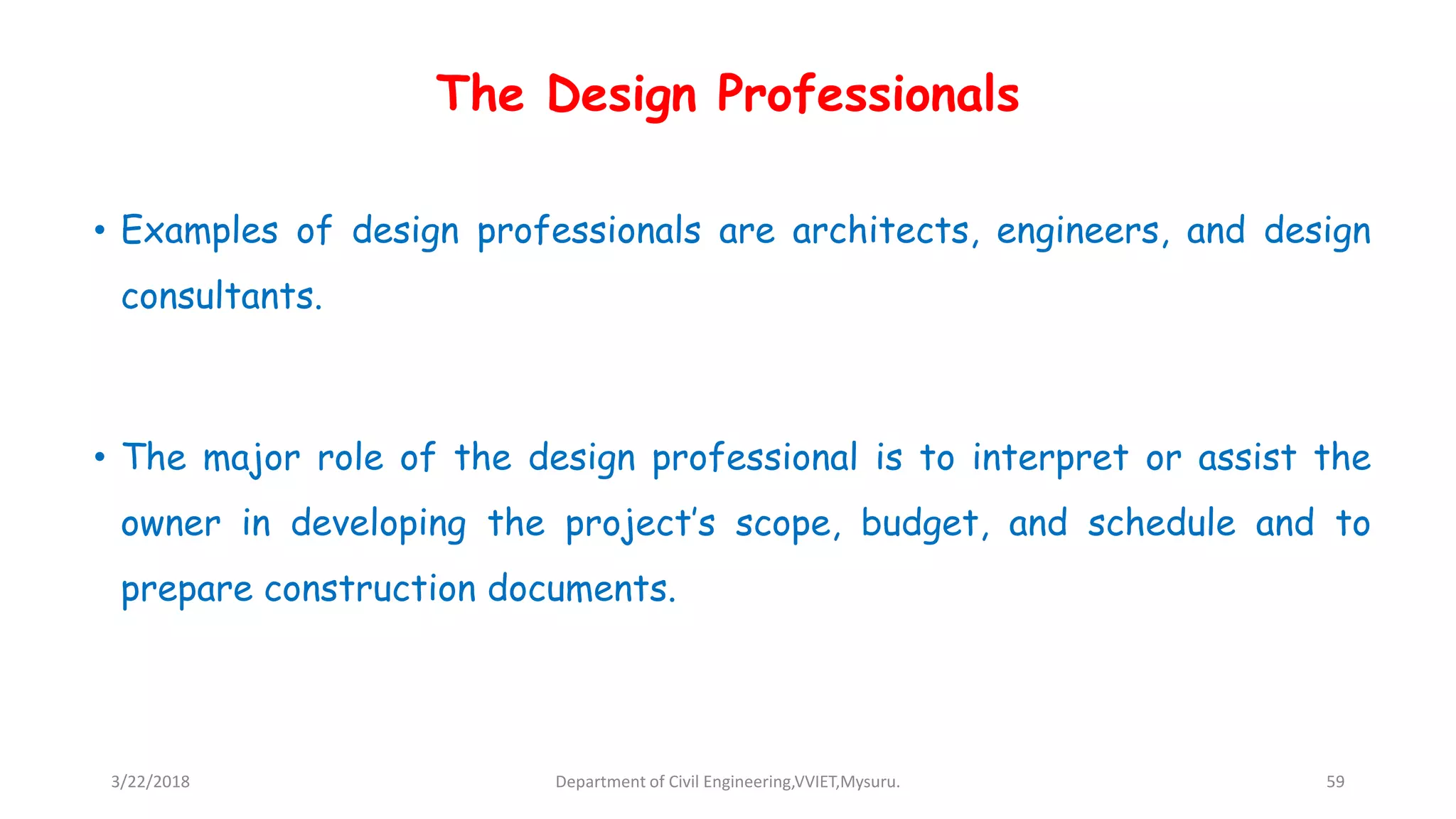 The Design Professionals
• Examples of design professionals are architects, engineers, and design
consultants.
• The major role of the design professional is to interpret or assist the
owner in developing the project’s scope, budget, and schedule and to
prepare construction documents.
3/22/2018 Department of Civil Engineering,VVIET,Mysuru. 59
 