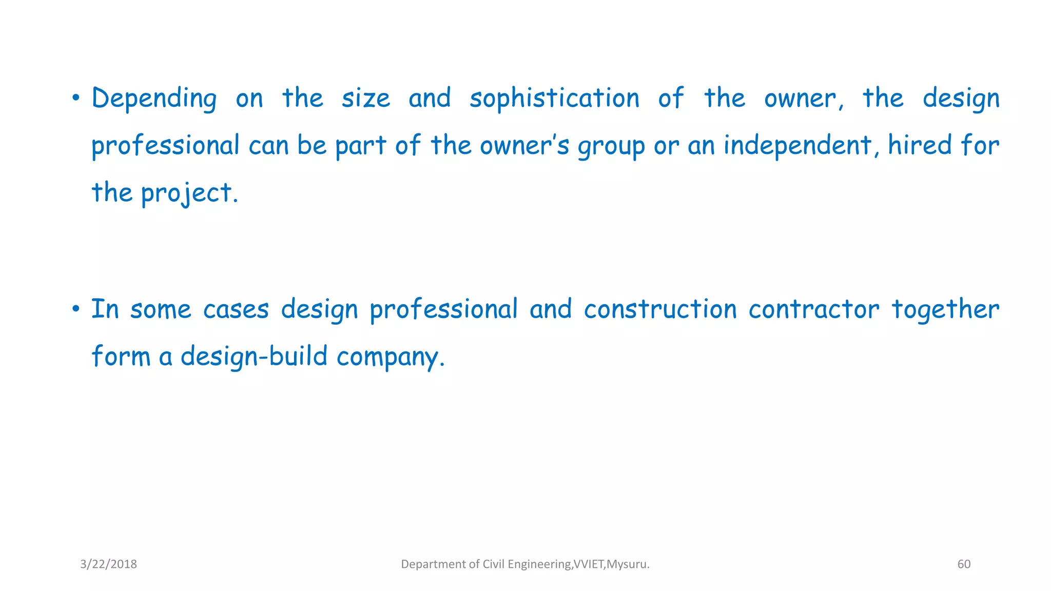 • Depending on the size and sophistication of the owner, the design
professional can be part of the owner’s group or an independent, hired for
the project.
• In some cases design professional and construction contractor together
form a design-build company.
3/22/2018 Department of Civil Engineering,VVIET,Mysuru. 60
 