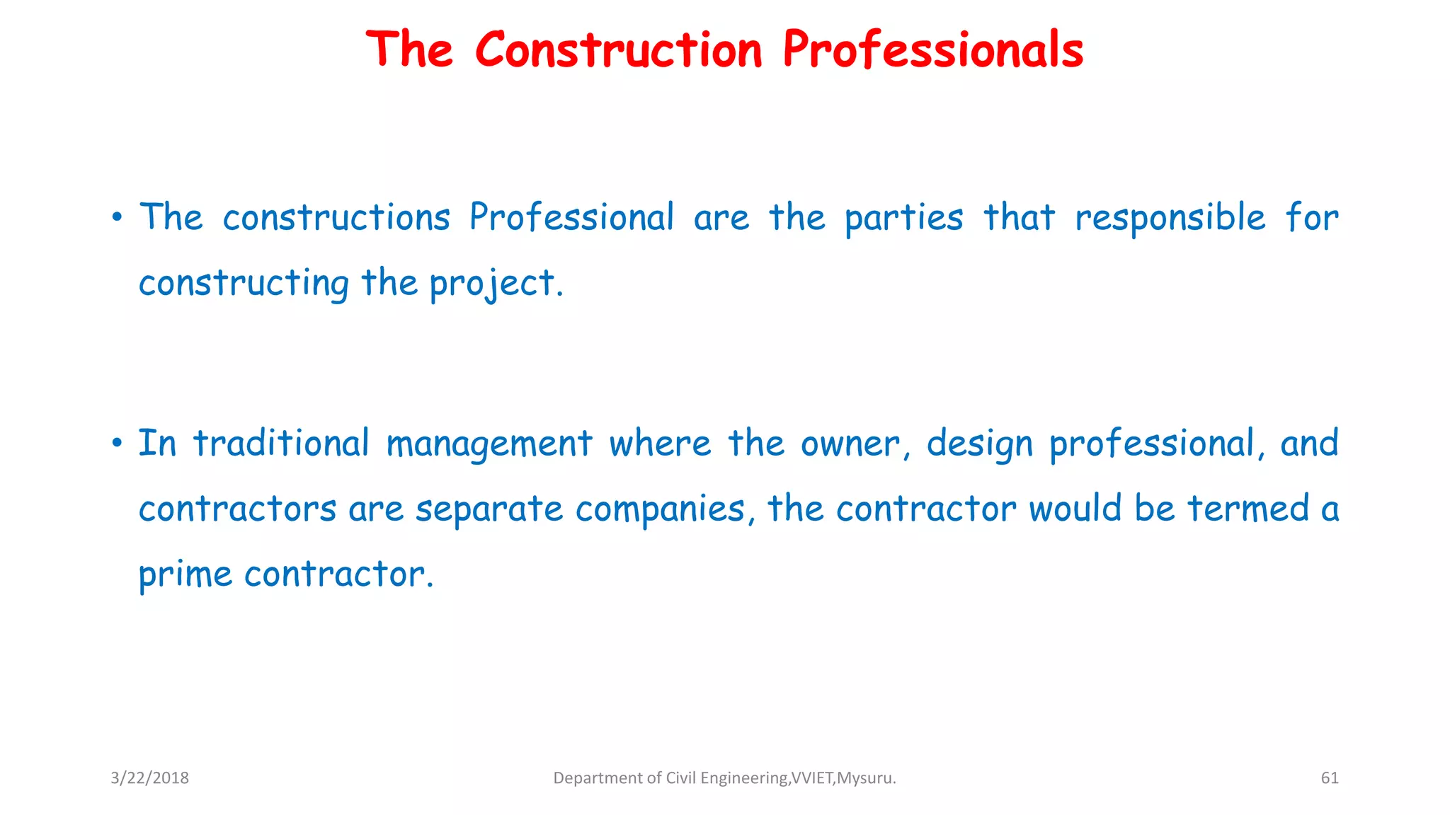 The Construction Professionals
• The constructions Professional are the parties that responsible for
constructing the project.
• In traditional management where the owner, design professional, and
contractors are separate companies, the contractor would be termed a
prime contractor.
3/22/2018 Department of Civil Engineering,VVIET,Mysuru. 61
 