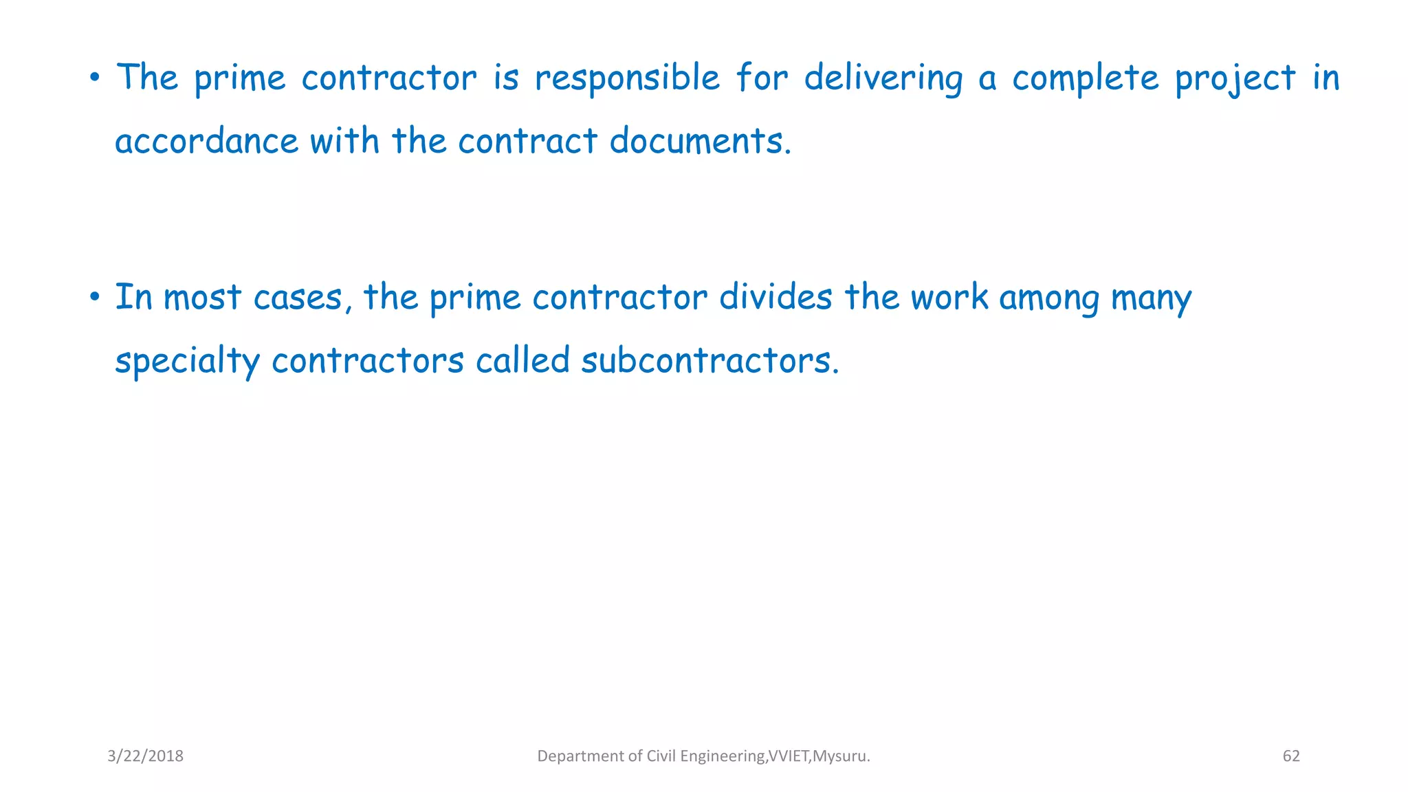 • The prime contractor is responsible for delivering a complete project in
accordance with the contract documents.
• In most cases, the prime contractor divides the work among many
specialty contractors called subcontractors.
3/22/2018 Department of Civil Engineering,VVIET,Mysuru. 62
 