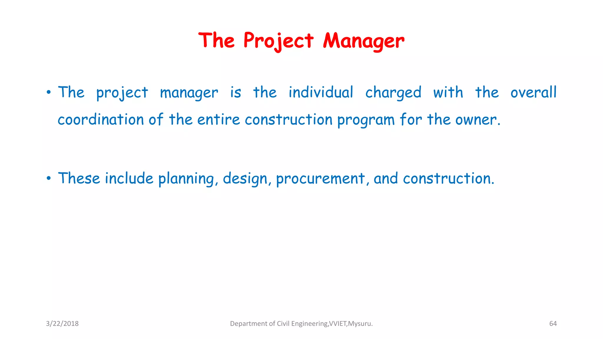 The Project Manager
• The project manager is the individual charged with the overall
coordination of the entire construction program for the owner.
• These include planning, design, procurement, and construction.
3/22/2018 Department of Civil Engineering,VVIET,Mysuru. 64
 