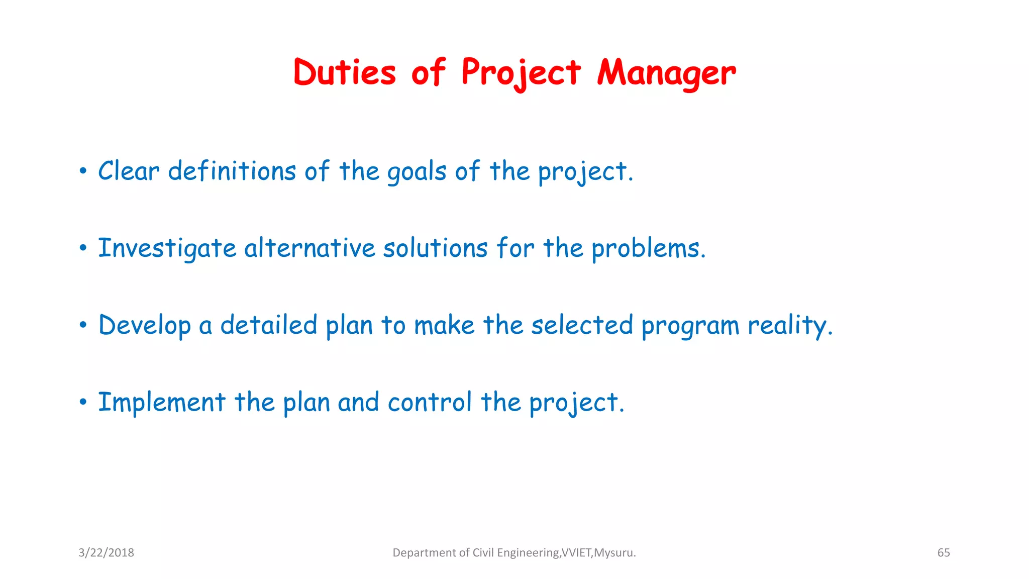Duties of Project Manager
• Clear definitions of the goals of the project.
• Investigate alternative solutions for the problems.
• Develop a detailed plan to make the selected program reality.
• Implement the plan and control the project.
3/22/2018 Department of Civil Engineering,VVIET,Mysuru. 65
 