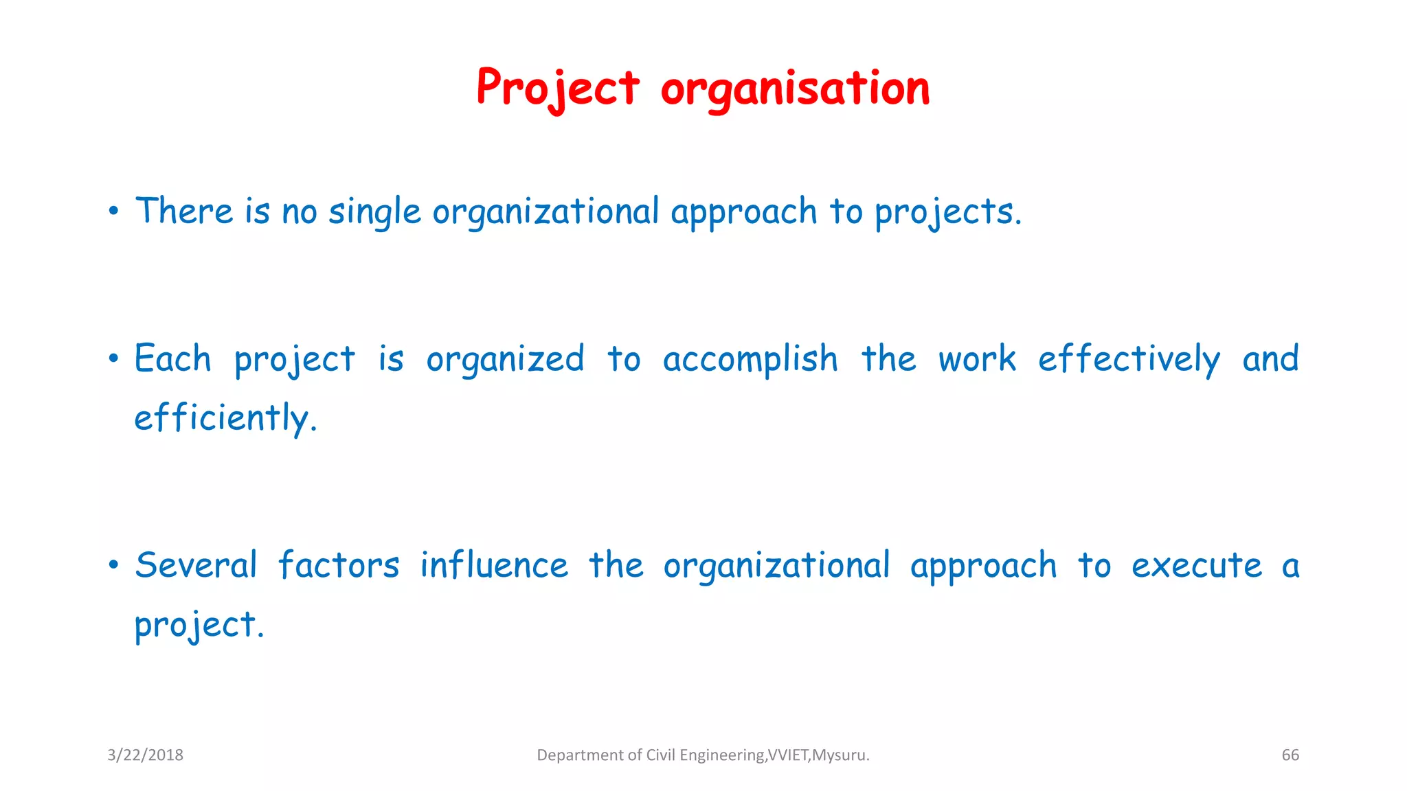 Project organisation
• There is no single organizational approach to projects.
• Each project is organized to accomplish the work effectively and
efficiently.
• Several factors influence the organizational approach to execute a
project.
3/22/2018 Department of Civil Engineering,VVIET,Mysuru. 66
 