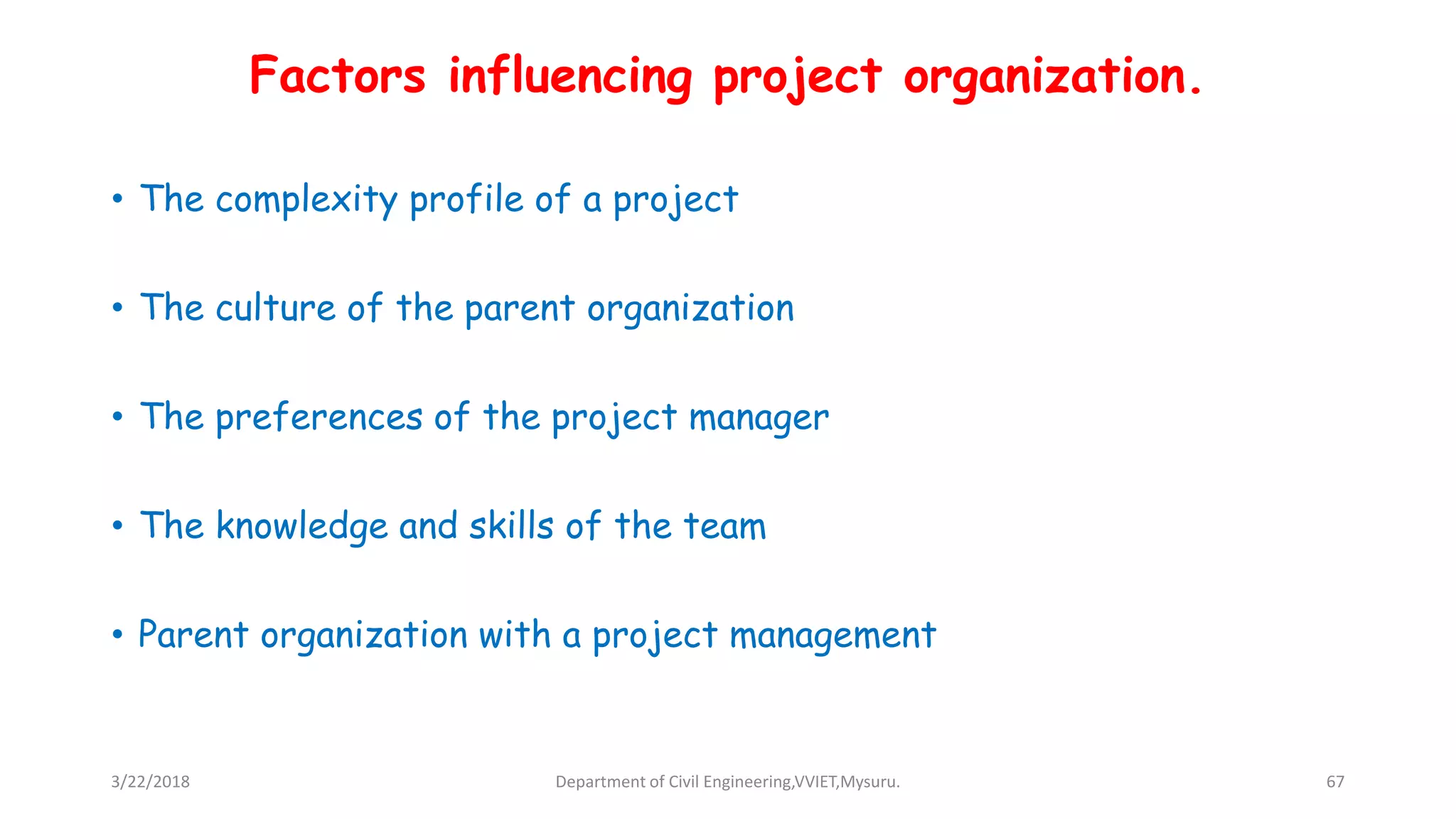 Factors influencing project organization.
• The complexity profile of a project
• The culture of the parent organization
• The preferences of the project manager
• The knowledge and skills of the team
• Parent organization with a project management
3/22/2018 Department of Civil Engineering,VVIET,Mysuru. 67
 
