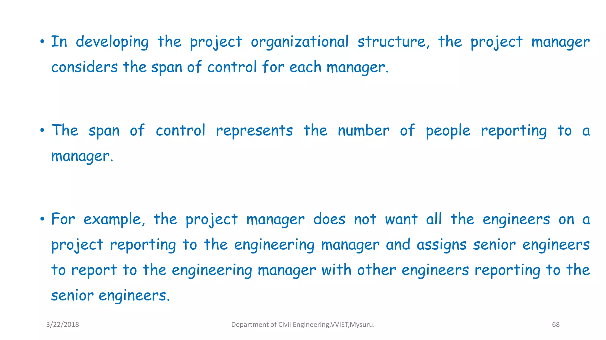 • In developing the project organizational structure, the project manager
considers the span of control for each manager.
• The span of control represents the number of people reporting to a
manager.
• For example, the project manager does not want all the engineers on a
project reporting to the engineering manager and assigns senior engineers
to report to the engineering manager with other engineers reporting to the
senior engineers.
3/22/2018 Department of Civil Engineering,VVIET,Mysuru. 68
 