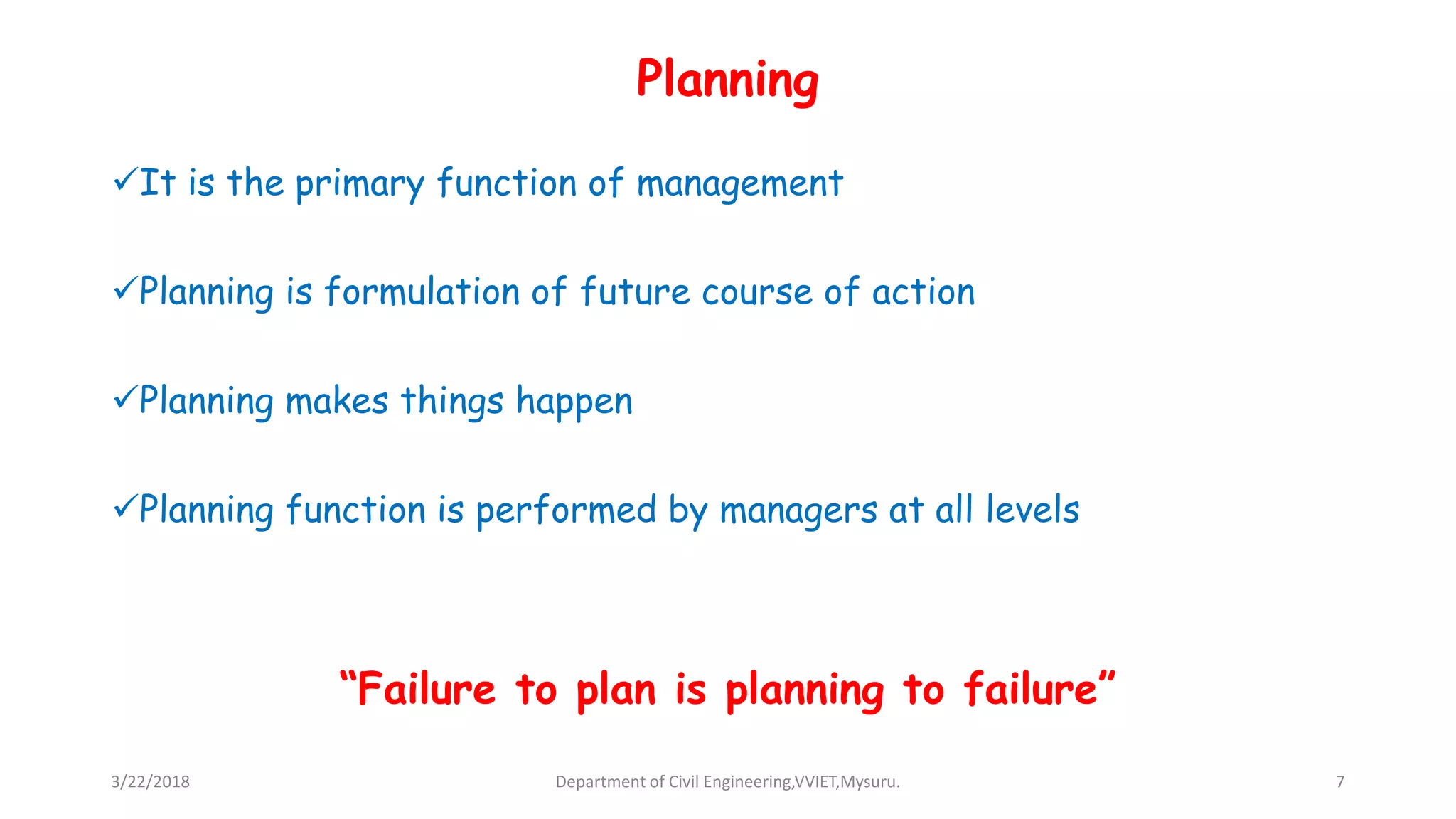 Planning
It is the primary function of management
Planning is formulation of future course of action
Planning makes things happen
Planning function is performed by managers at all levels
“Failure to plan is planning to failure”
3/22/2018 Department of Civil Engineering,VVIET,Mysuru. 7
 