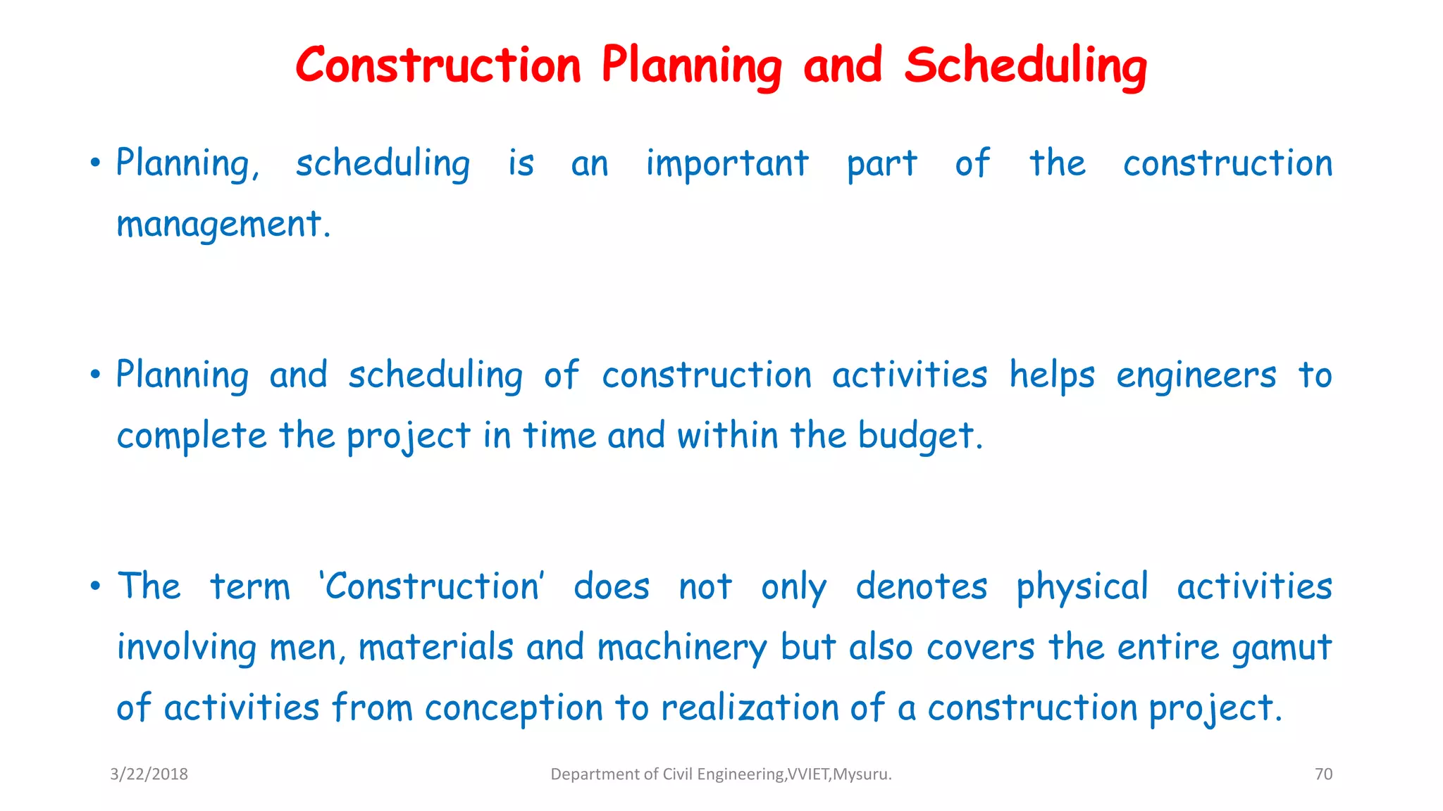 Construction Planning and Scheduling
• Planning, scheduling is an important part of the construction
management.
• Planning and scheduling of construction activities helps engineers to
complete the project in time and within the budget.
• The term ‘Construction’ does not only denotes physical activities
involving men, materials and machinery but also covers the entire gamut
of activities from conception to realization of a construction project.
3/22/2018 Department of Civil Engineering,VVIET,Mysuru. 70
 