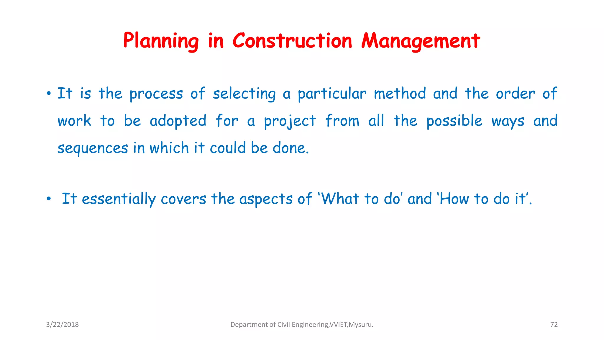 Planning in Construction Management
• It is the process of selecting a particular method and the order of
work to be adopted for a project from all the possible ways and
sequences in which it could be done.
• It essentially covers the aspects of ‘What to do’ and ‘How to do it’.
3/22/2018 Department of Civil Engineering,VVIET,Mysuru. 72
 
