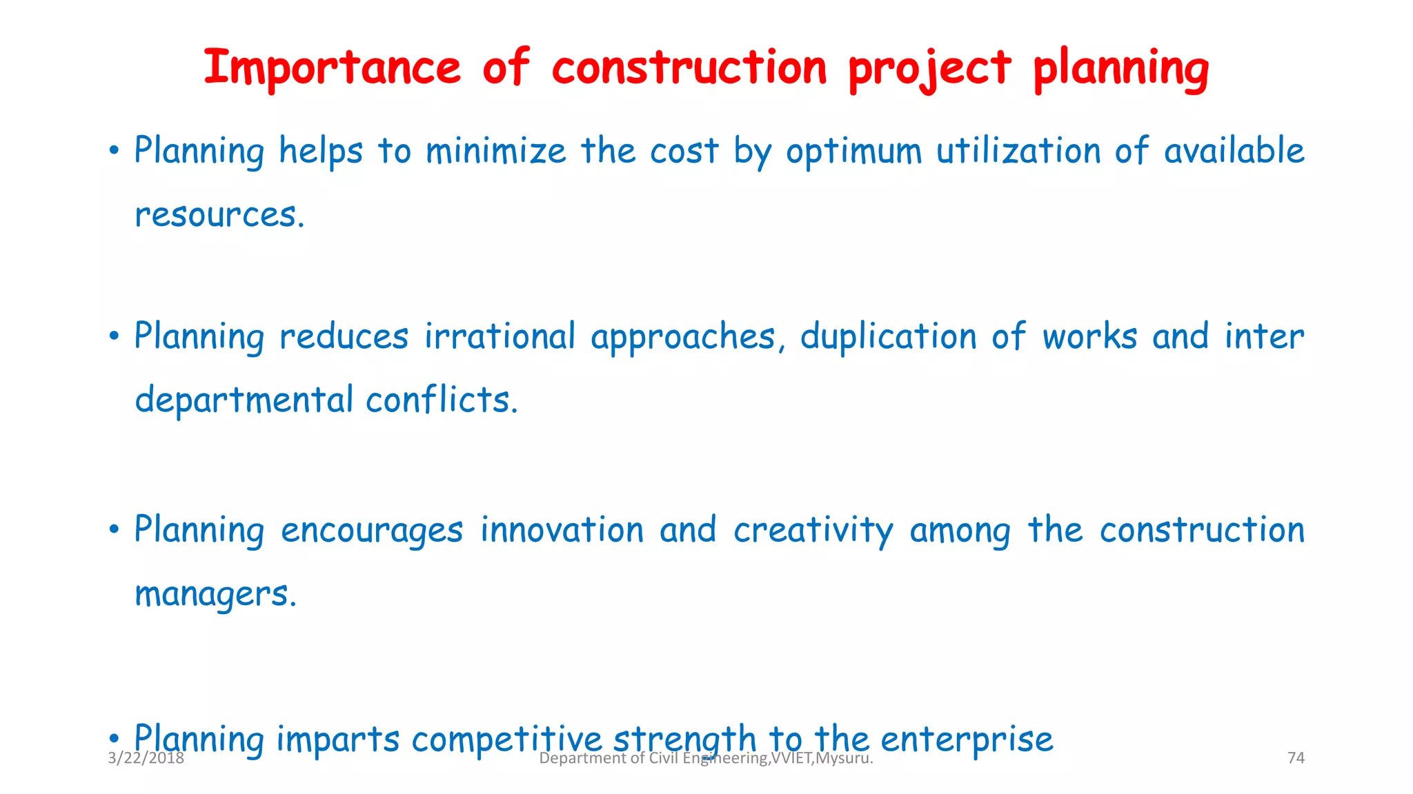 Importance of construction project planning
• Planning helps to minimize the cost by optimum utilization of available
resources.
• Planning reduces irrational approaches, duplication of works and inter
departmental conflicts.
• Planning encourages innovation and creativity among the construction
managers.
• Planning imparts competitive strength to the enterprise3/22/2018 Department of Civil Engineering,VVIET,Mysuru. 74
 