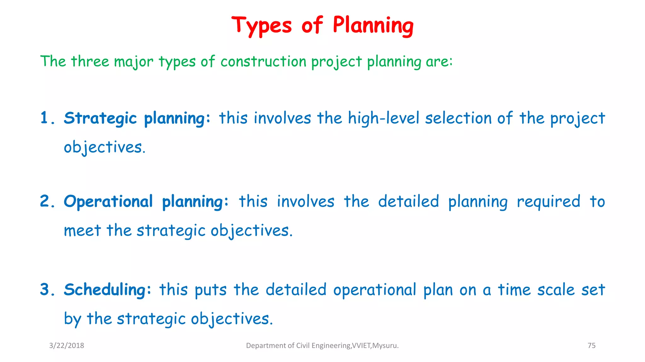 Types of Planning
The three major types of construction project planning are:
1. Strategic planning: this involves the high-level selection of the project
objectives.
2. Operational planning: this involves the detailed planning required to
meet the strategic objectives.
3. Scheduling: this puts the detailed operational plan on a time scale set
by the strategic objectives.
3/22/2018 Department of Civil Engineering,VVIET,Mysuru. 75
 