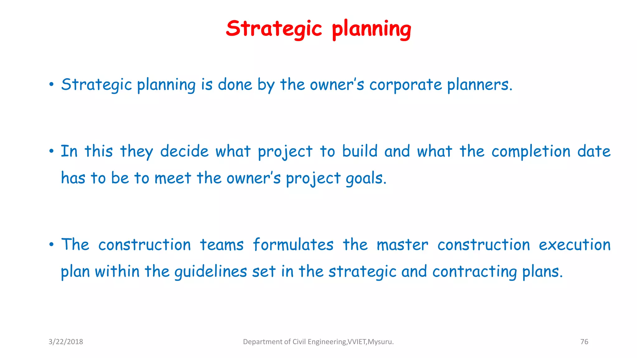Strategic planning
• Strategic planning is done by the owner’s corporate planners.
• In this they decide what project to build and what the completion date
has to be to meet the owner’s project goals.
• The construction teams formulates the master construction execution
plan within the guidelines set in the strategic and contracting plans.
3/22/2018 Department of Civil Engineering,VVIET,Mysuru. 76
 
