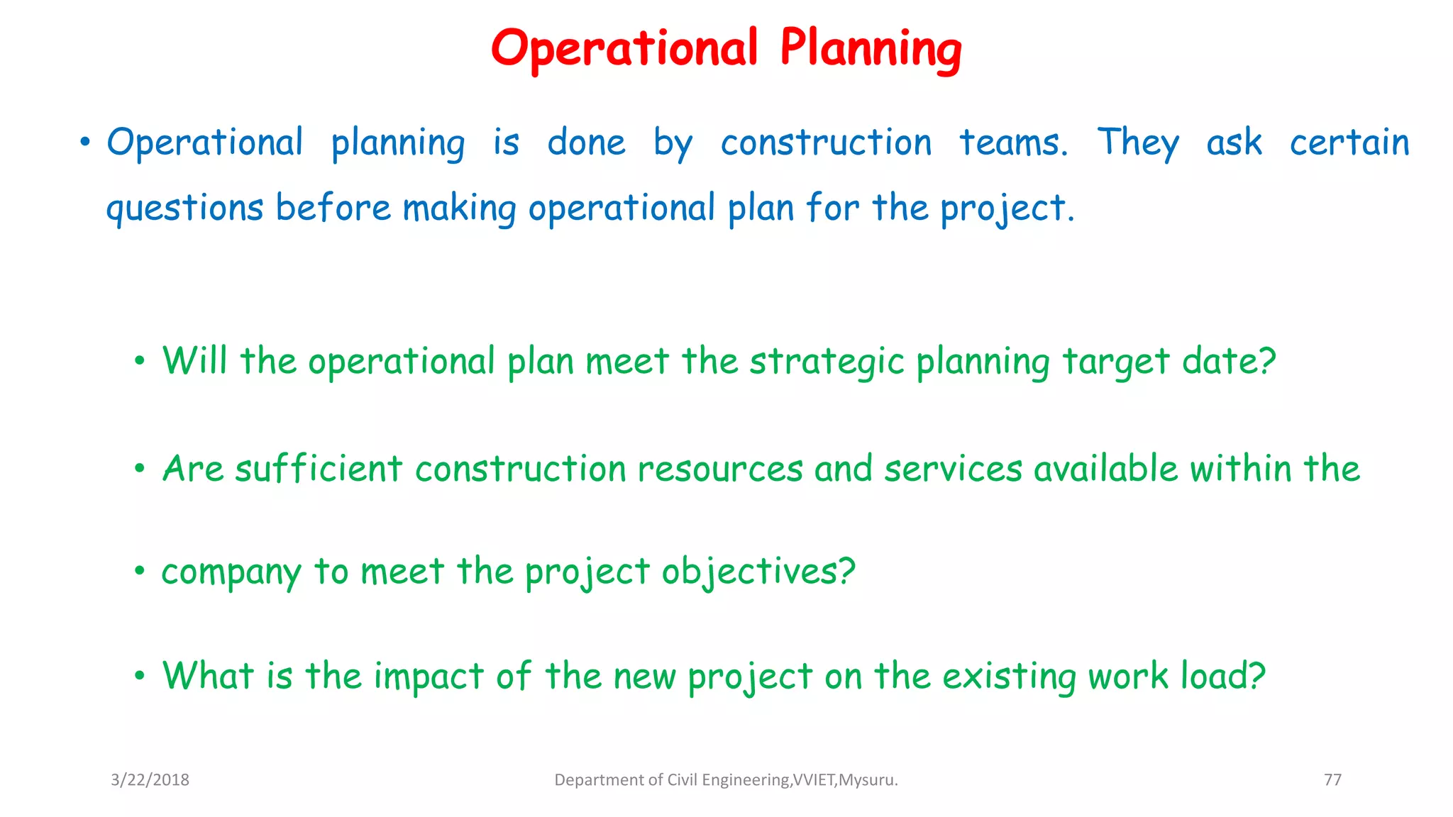 Operational Planning
• Operational planning is done by construction teams. They ask certain
questions before making operational plan for the project.
• Will the operational plan meet the strategic planning target date?
• Are sufficient construction resources and services available within the
• company to meet the project objectives?
• What is the impact of the new project on the existing work load?
3/22/2018 Department of Civil Engineering,VVIET,Mysuru. 77
 