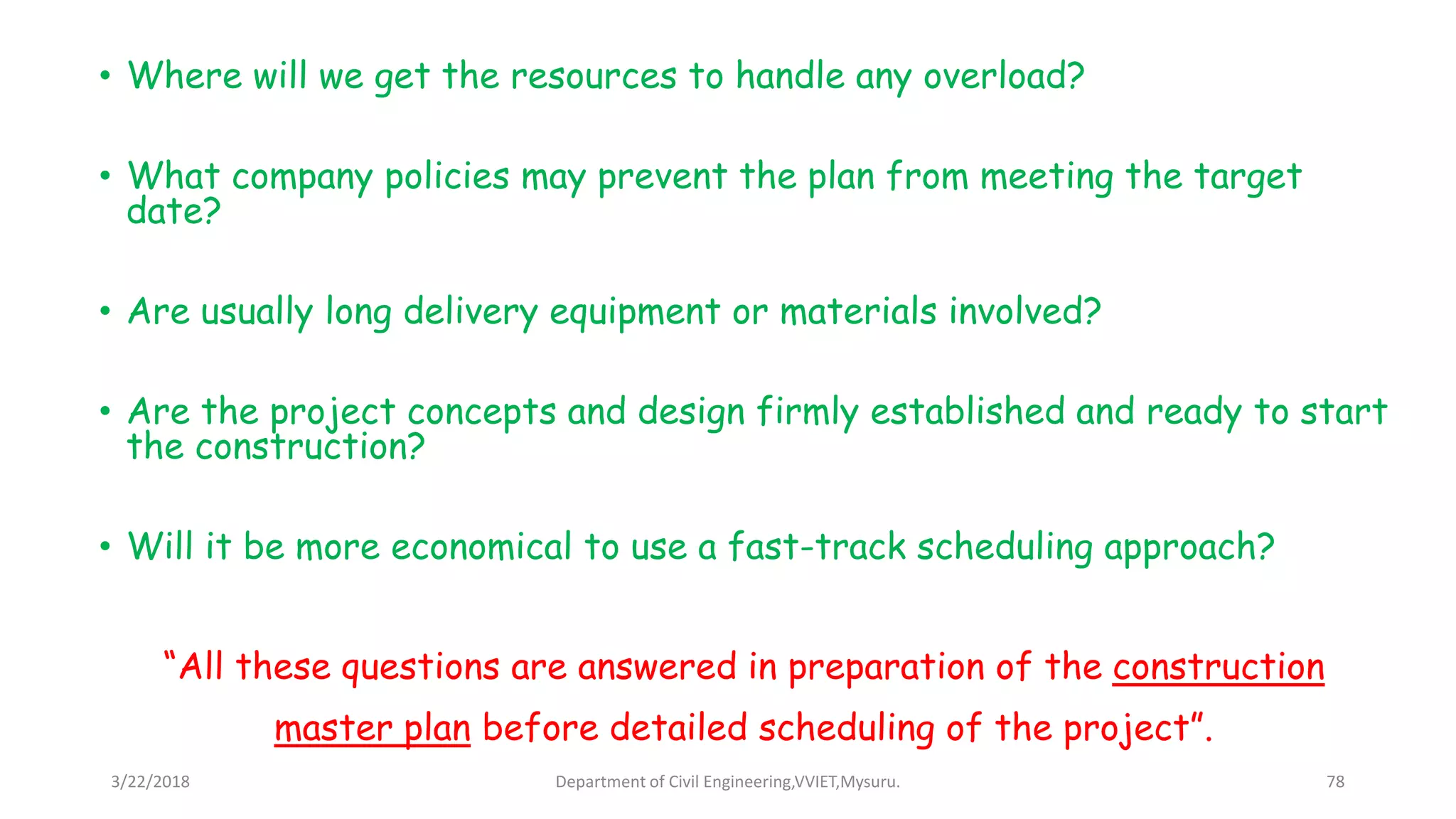 • Where will we get the resources to handle any overload?
• What company policies may prevent the plan from meeting the target
date?
• Are usually long delivery equipment or materials involved?
• Are the project concepts and design firmly established and ready to start
the construction?
• Will it be more economical to use a fast-track scheduling approach?
“All these questions are answered in preparation of the construction
master plan before detailed scheduling of the project”.
3/22/2018 Department of Civil Engineering,VVIET,Mysuru. 78
 