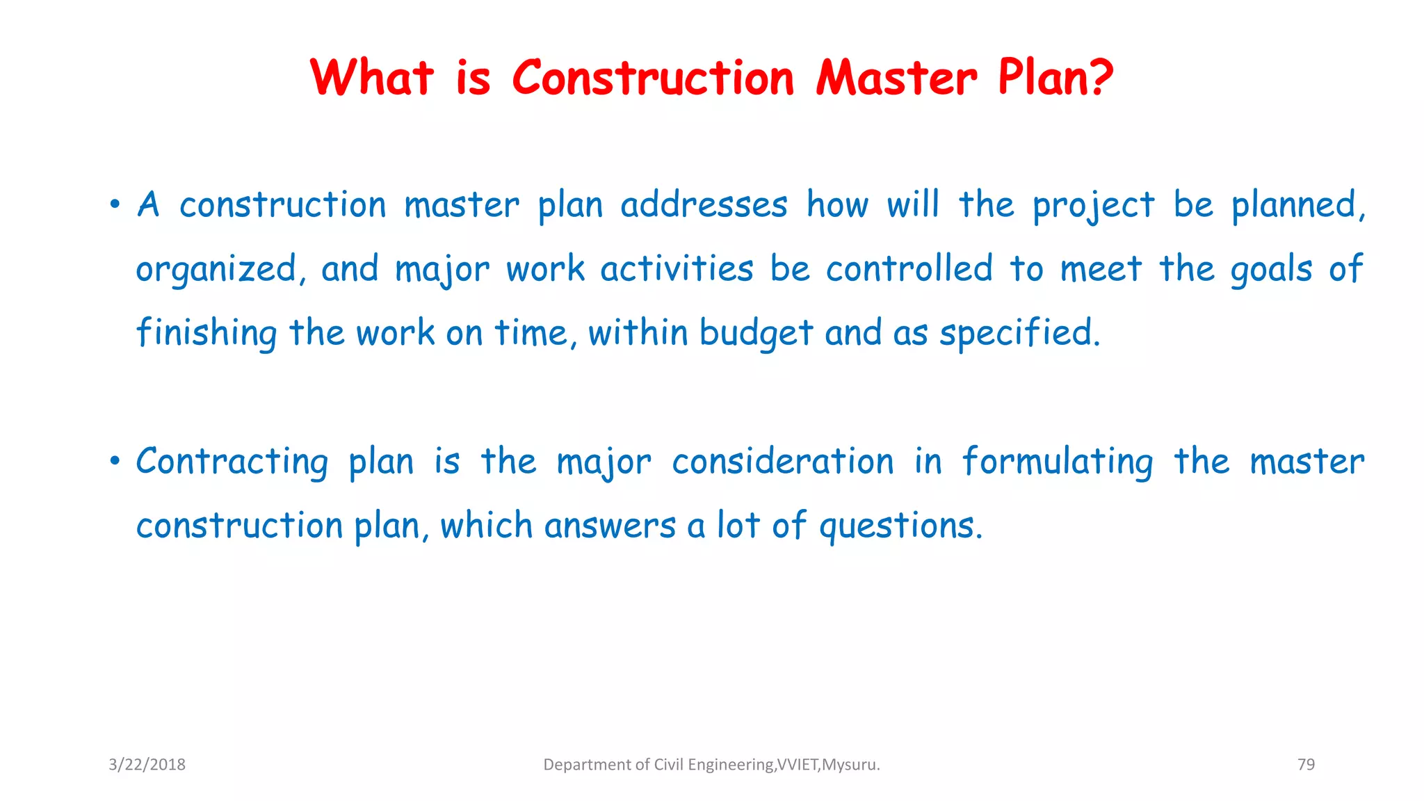 What is Construction Master Plan?
• A construction master plan addresses how will the project be planned,
organized, and major work activities be controlled to meet the goals of
finishing the work on time, within budget and as specified.
• Contracting plan is the major consideration in formulating the master
construction plan, which answers a lot of questions.
3/22/2018 Department of Civil Engineering,VVIET,Mysuru. 79
 