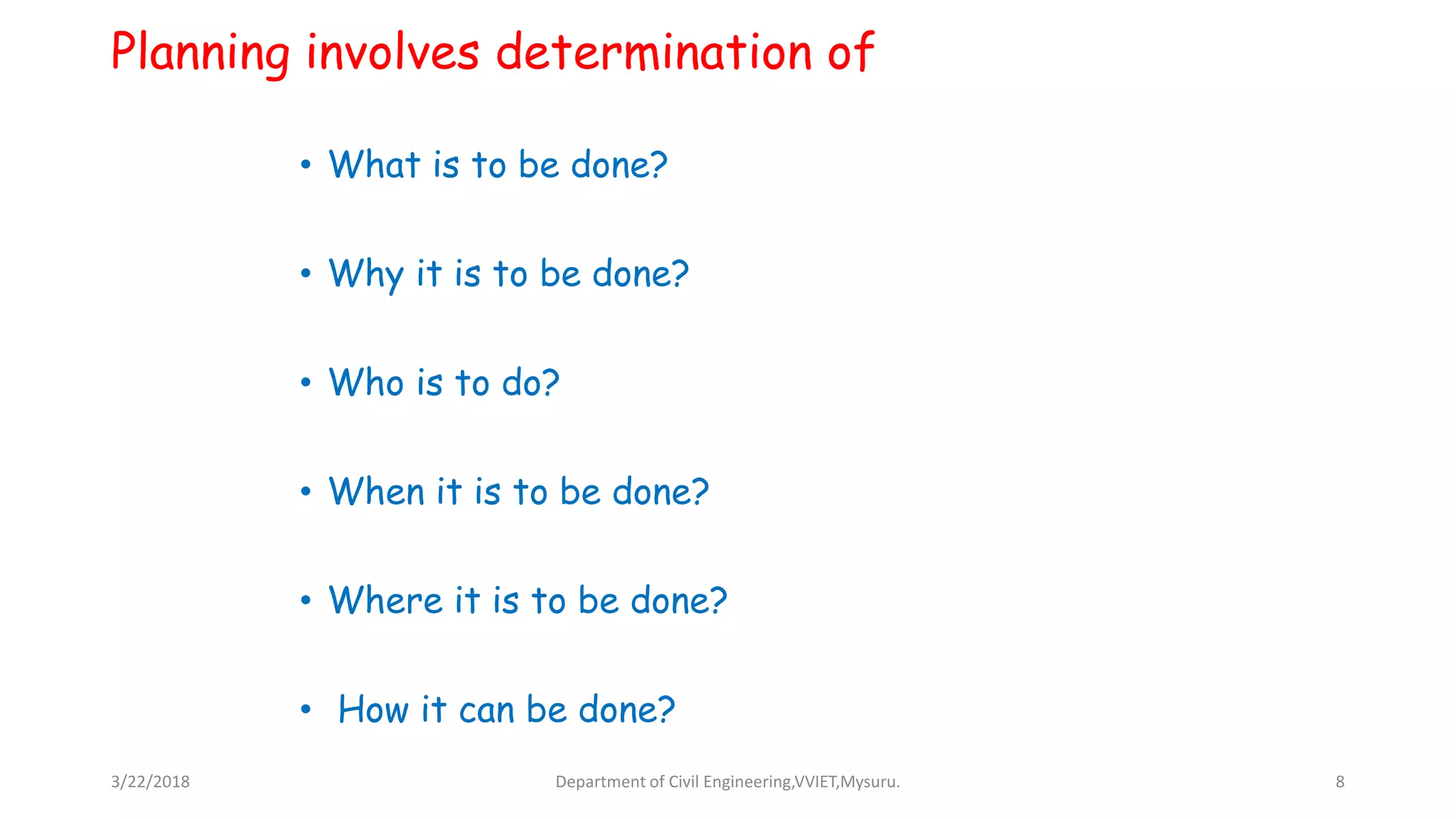 Planning involves determination of
• What is to be done?
• Why it is to be done?
• Who is to do?
• When it is to be done?
• Where it is to be done?
• How it can be done?
3/22/2018 Department of Civil Engineering,VVIET,Mysuru. 8
 