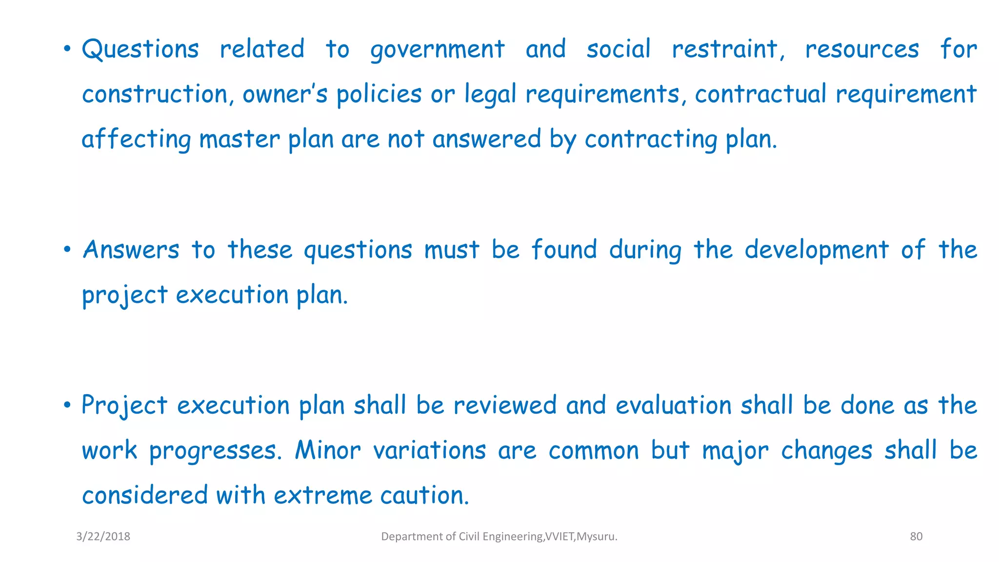 • Questions related to government and social restraint, resources for
construction, owner’s policies or legal requirements, contractual requirement
affecting master plan are not answered by contracting plan.
• Answers to these questions must be found during the development of the
project execution plan.
• Project execution plan shall be reviewed and evaluation shall be done as the
work progresses. Minor variations are common but major changes shall be
considered with extreme caution.
3/22/2018 Department of Civil Engineering,VVIET,Mysuru. 80
 