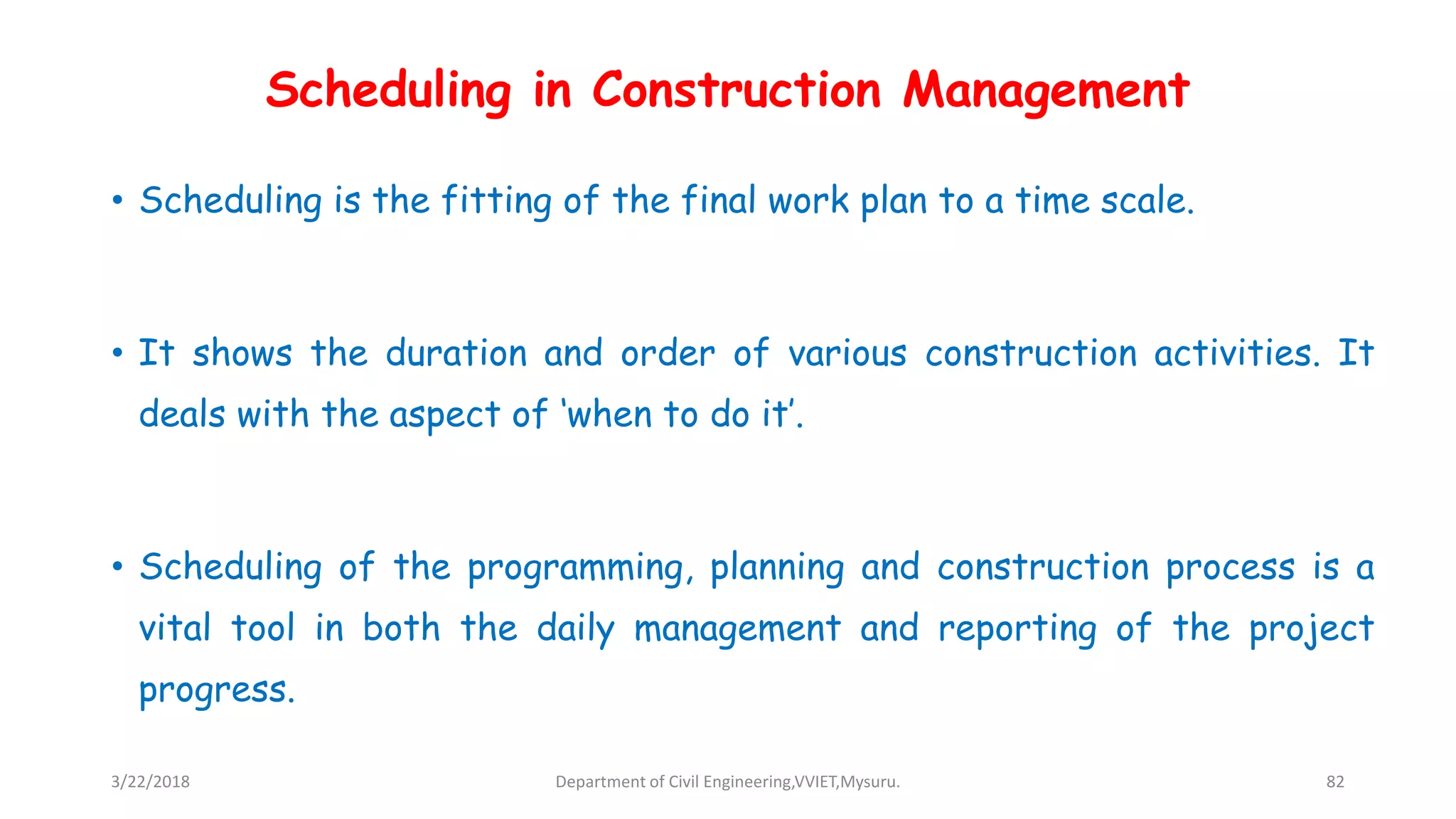 Scheduling in Construction Management
• Scheduling is the fitting of the final work plan to a time scale.
• It shows the duration and order of various construction activities. It
deals with the aspect of ‘when to do it’.
• Scheduling of the programming, planning and construction process is a
vital tool in both the daily management and reporting of the project
progress.
3/22/2018 Department of Civil Engineering,VVIET,Mysuru. 82
 