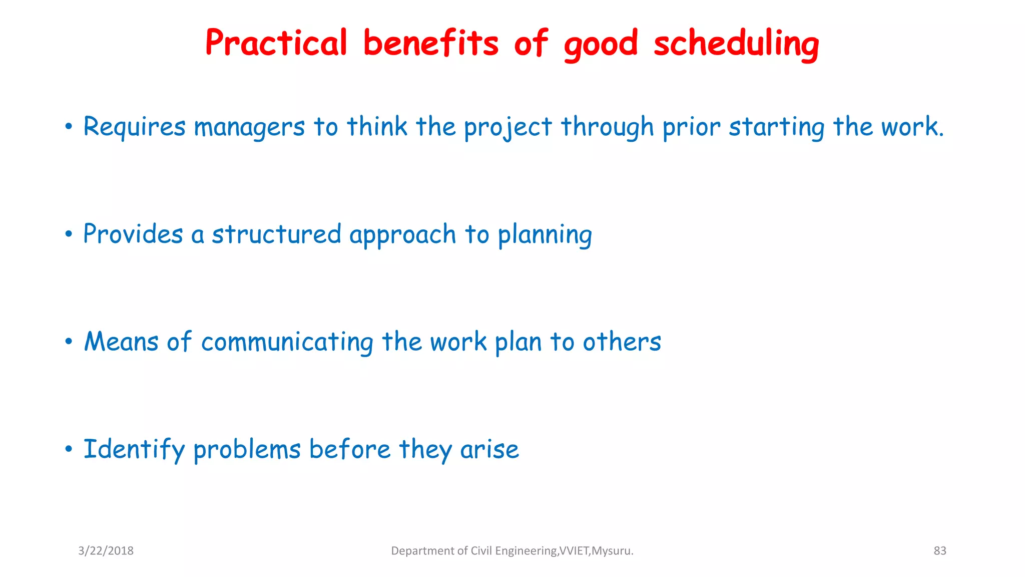 • Requires managers to think the project through prior starting the work.
• Provides a structured approach to planning
• Means of communicating the work plan to others
• Identify problems before they arise
Practical benefits of good scheduling
3/22/2018 Department of Civil Engineering,VVIET,Mysuru. 83
 