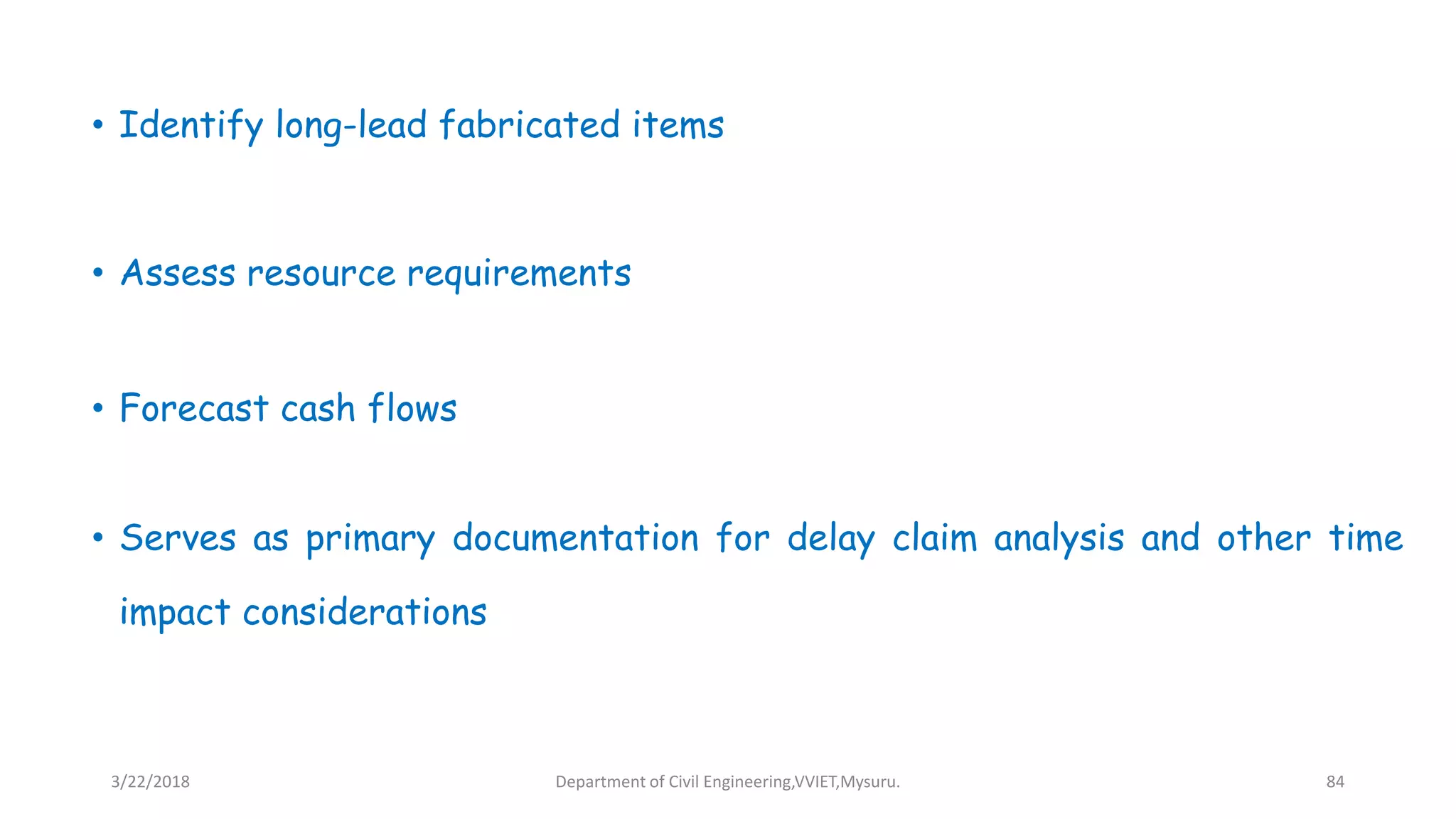 • Identify long-lead fabricated items
• Assess resource requirements
• Forecast cash flows
• Serves as primary documentation for delay claim analysis and other time
impact considerations
3/22/2018 Department of Civil Engineering,VVIET,Mysuru. 84
 