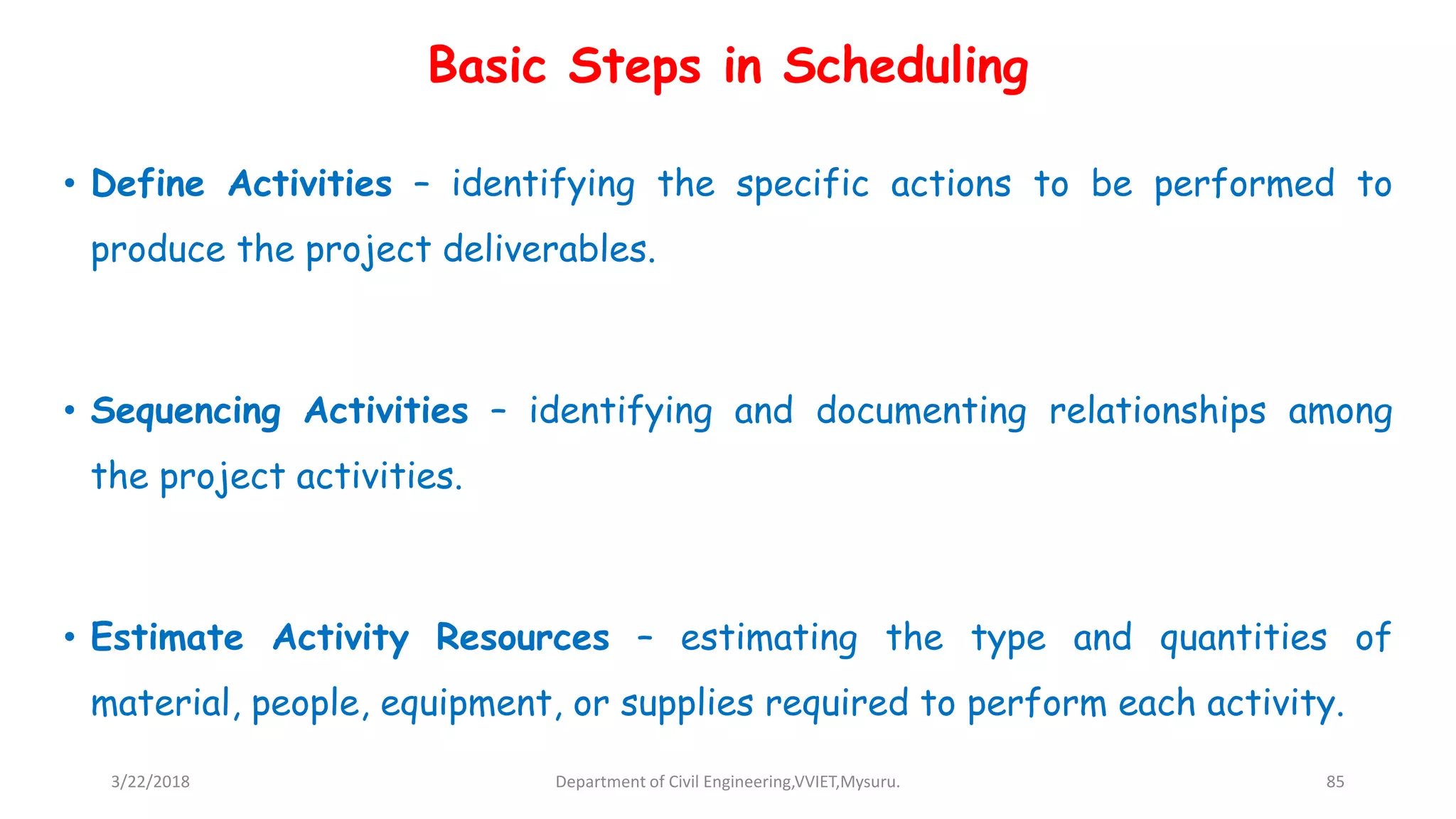 • Define Activities – identifying the specific actions to be performed to
produce the project deliverables.
• Sequencing Activities – identifying and documenting relationships among
the project activities.
• Estimate Activity Resources – estimating the type and quantities of
material, people, equipment, or supplies required to perform each activity.
Basic Steps in Scheduling
3/22/2018 Department of Civil Engineering,VVIET,Mysuru. 85
 