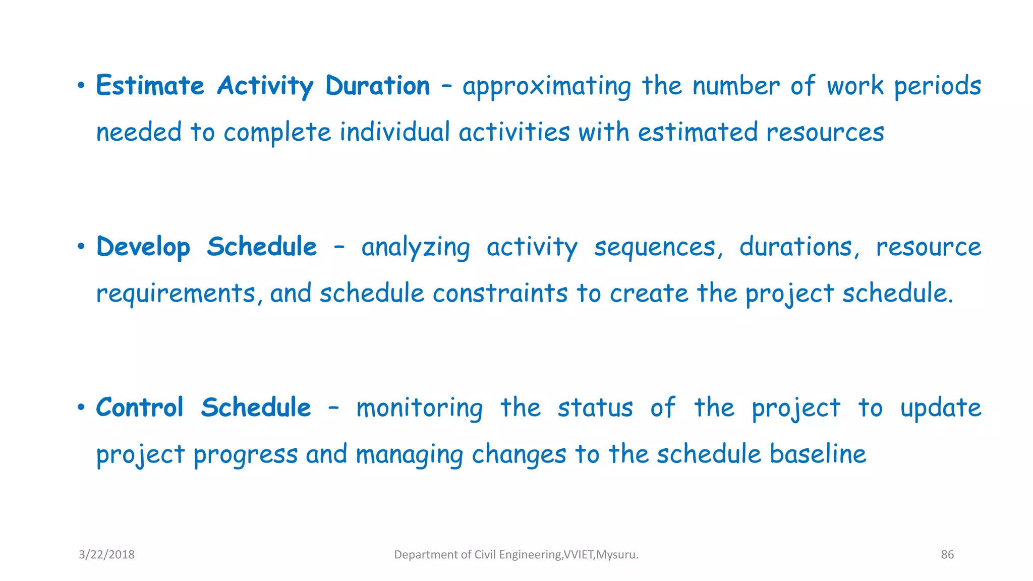 • Estimate Activity Duration – approximating the number of work periods
needed to complete individual activities with estimated resources
• Develop Schedule – analyzing activity sequences, durations, resource
requirements, and schedule constraints to create the project schedule.
• Control Schedule – monitoring the status of the project to update
project progress and managing changes to the schedule baseline
3/22/2018 Department of Civil Engineering,VVIET,Mysuru. 86
 