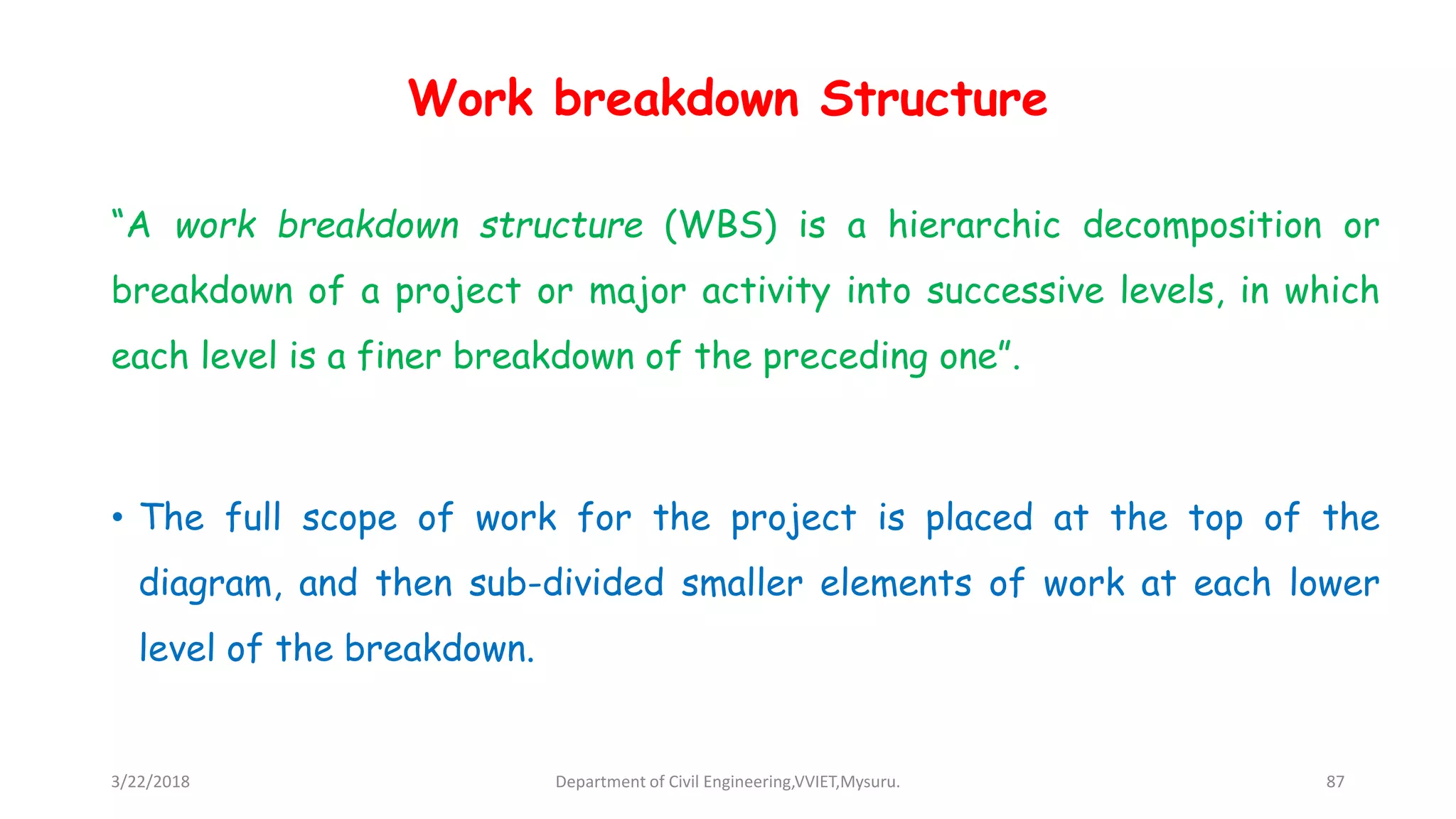 Work breakdown Structure
“A work breakdown structure (WBS) is a hierarchic decomposition or
breakdown of a project or major activity into successive levels, in which
each level is a finer breakdown of the preceding one”.
• The full scope of work for the project is placed at the top of the
diagram, and then sub-divided smaller elements of work at each lower
level of the breakdown.
3/22/2018 Department of Civil Engineering,VVIET,Mysuru. 87
 