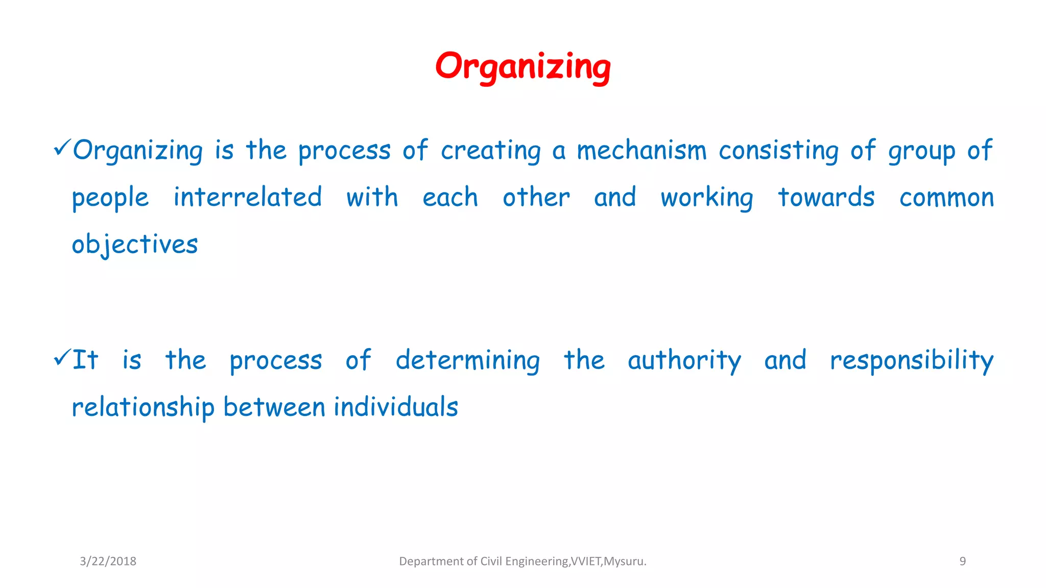 Organizing
Organizing is the process of creating a mechanism consisting of group of
people interrelated with each other and working towards common
objectives
It is the process of determining the authority and responsibility
relationship between individuals
3/22/2018 Department of Civil Engineering,VVIET,Mysuru. 9
 