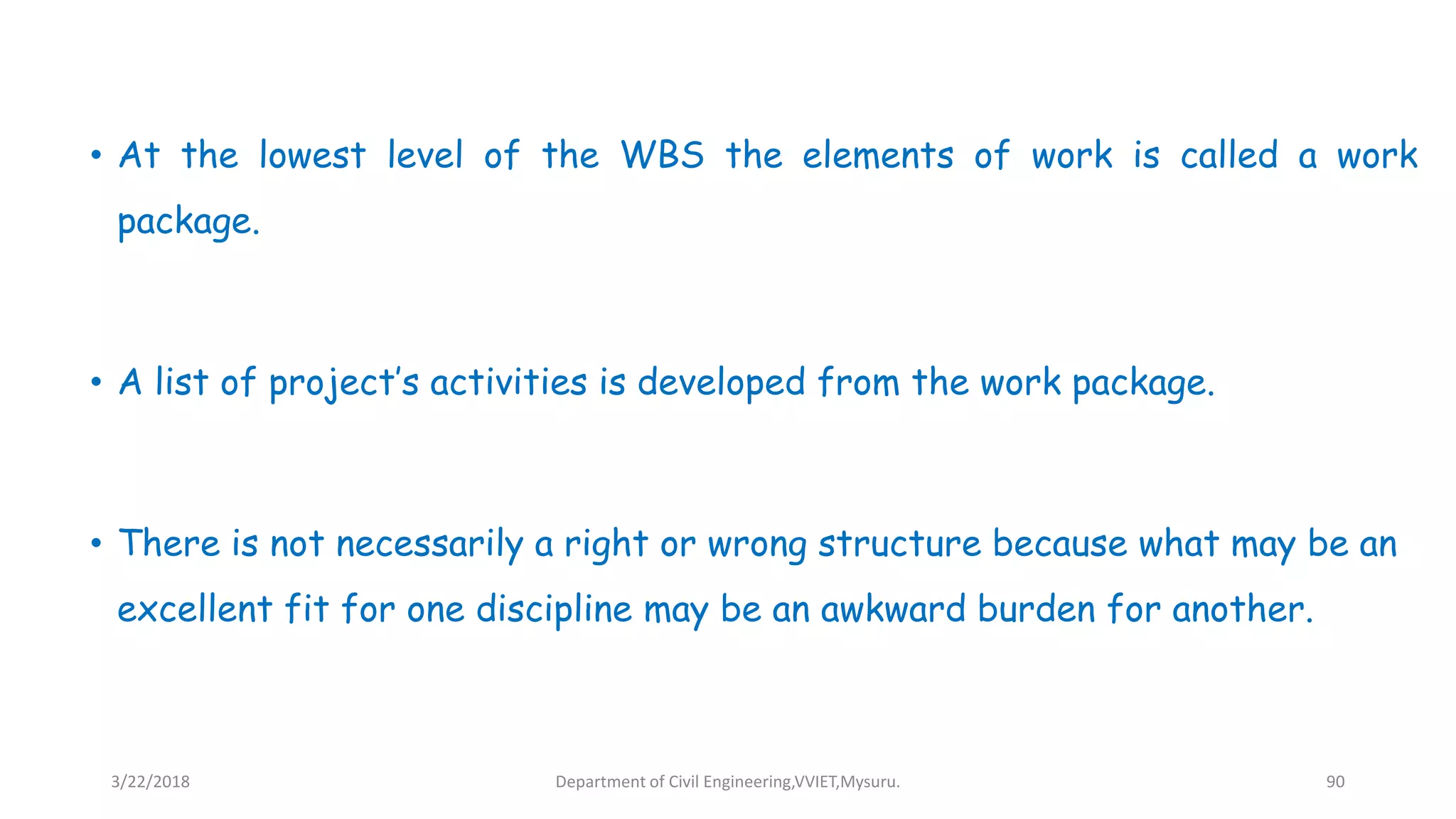 • At the lowest level of the WBS the elements of work is called a work
package.
• A list of project’s activities is developed from the work package.
• There is not necessarily a right or wrong structure because what may be an
excellent fit for one discipline may be an awkward burden for another.
3/22/2018 Department of Civil Engineering,VVIET,Mysuru. 90
 
