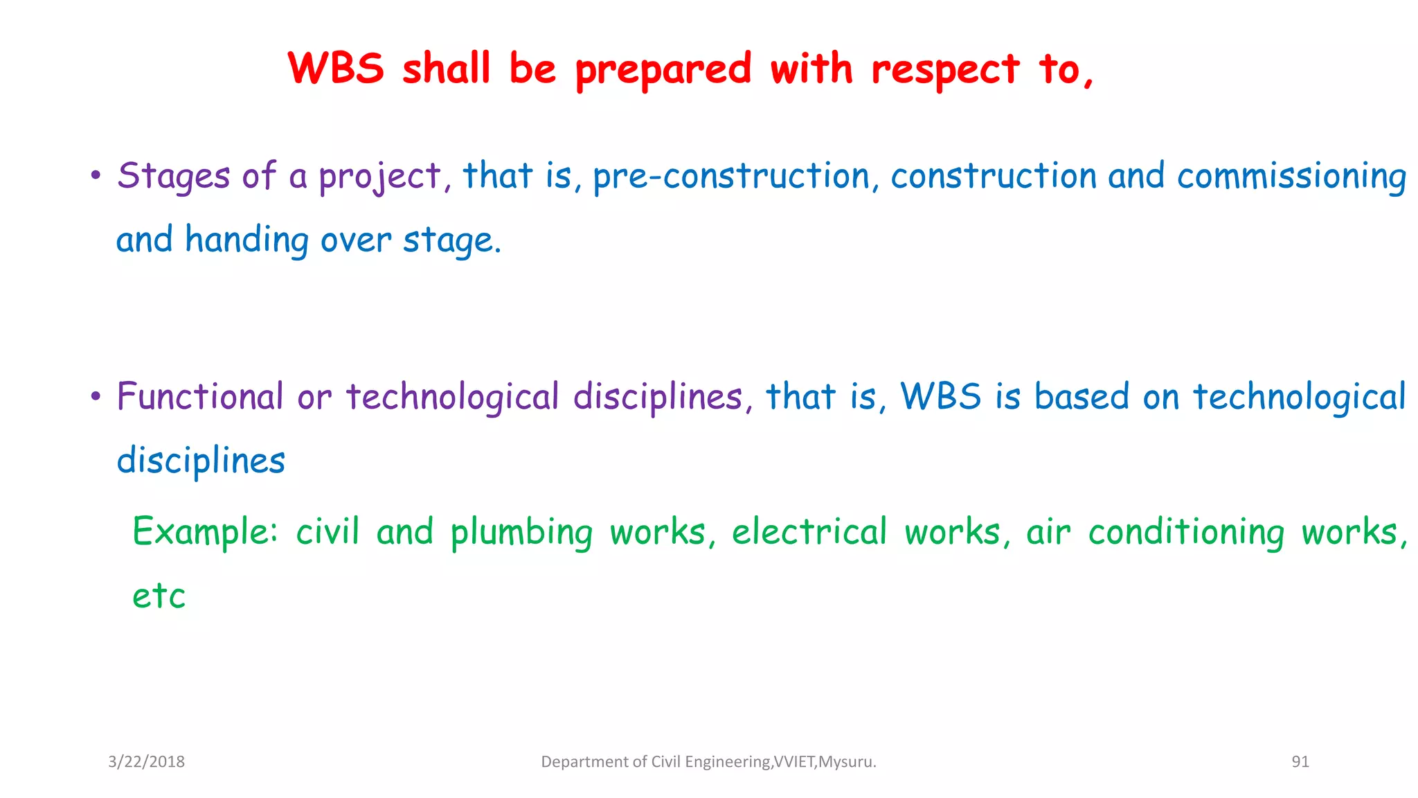 • Stages of a project, that is, pre-construction, construction and commissioning
and handing over stage.
• Functional or technological disciplines, that is, WBS is based on technological
disciplines
Example: civil and plumbing works, electrical works, air conditioning works,
etc
WBS shall be prepared with respect to,
3/22/2018 Department of Civil Engineering,VVIET,Mysuru. 91
 