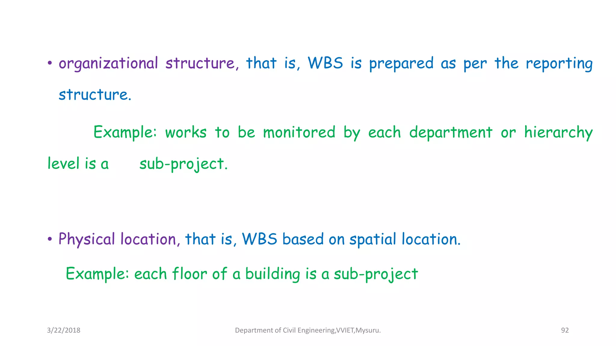 • organizational structure, that is, WBS is prepared as per the reporting
structure.
Example: works to be monitored by each department or hierarchy
level is a sub-project.
• Physical location, that is, WBS based on spatial location.
Example: each floor of a building is a sub-project
3/22/2018 Department of Civil Engineering,VVIET,Mysuru. 92
 