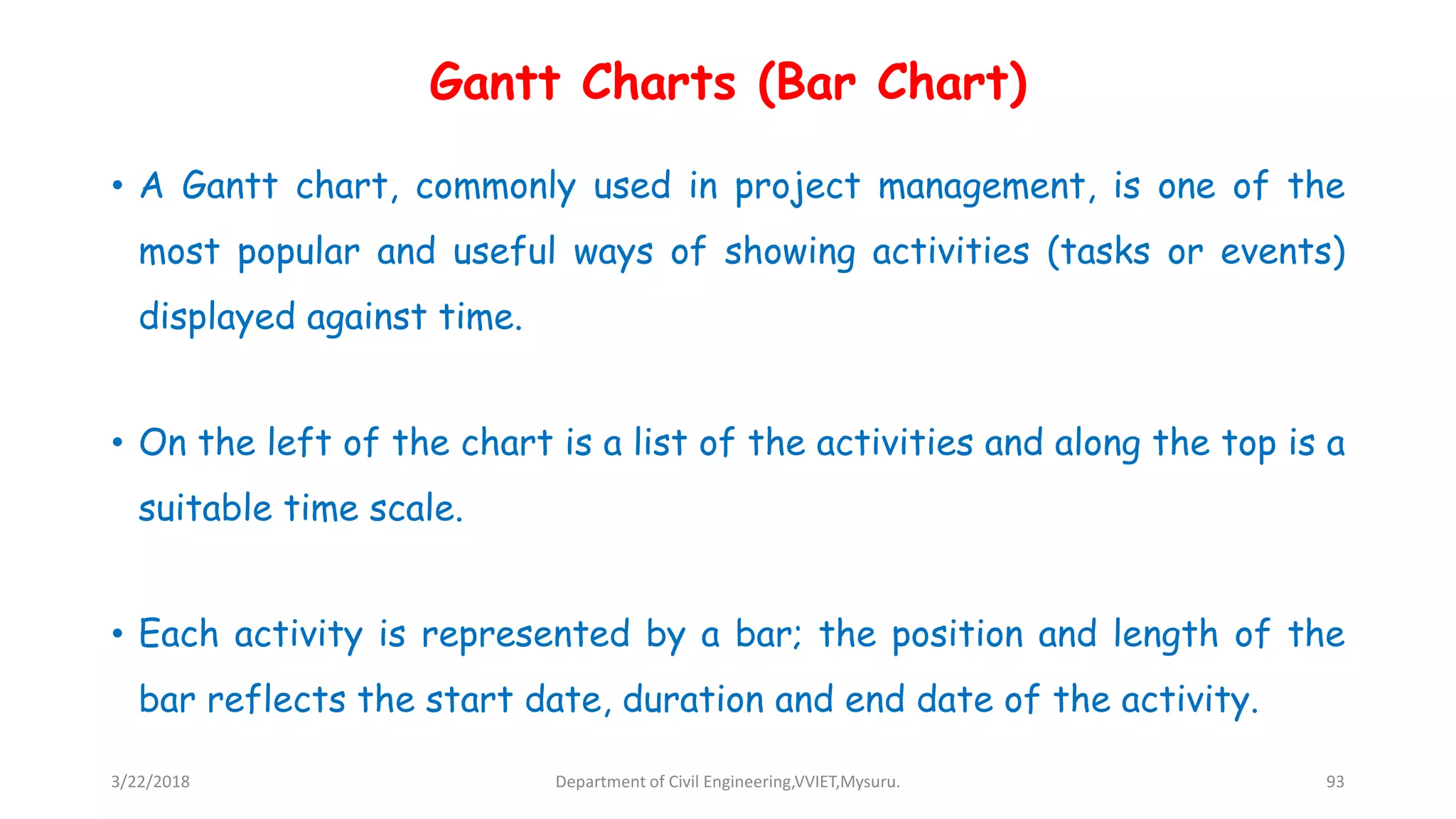 Gantt Charts (Bar Chart)
• A Gantt chart, commonly used in project management, is one of the
most popular and useful ways of showing activities (tasks or events)
displayed against time.
• On the left of the chart is a list of the activities and along the top is a
suitable time scale.
• Each activity is represented by a bar; the position and length of the
bar reflects the start date, duration and end date of the activity.
3/22/2018 Department of Civil Engineering,VVIET,Mysuru. 93
 