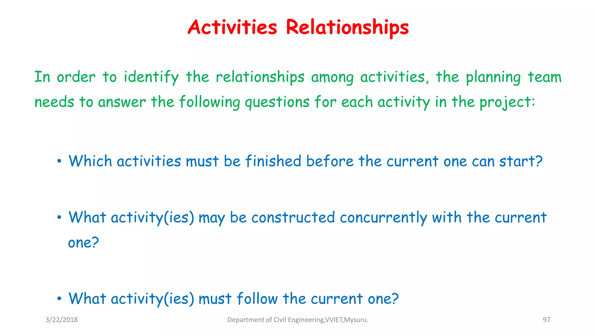 Activities Relationships
In order to identify the relationships among activities, the planning team
needs to answer the following questions for each activity in the project:
• Which activities must be finished before the current one can start?
• What activity(ies) may be constructed concurrently with the current
one?
• What activity(ies) must follow the current one?
3/22/2018 Department of Civil Engineering,VVIET,Mysuru. 97
 