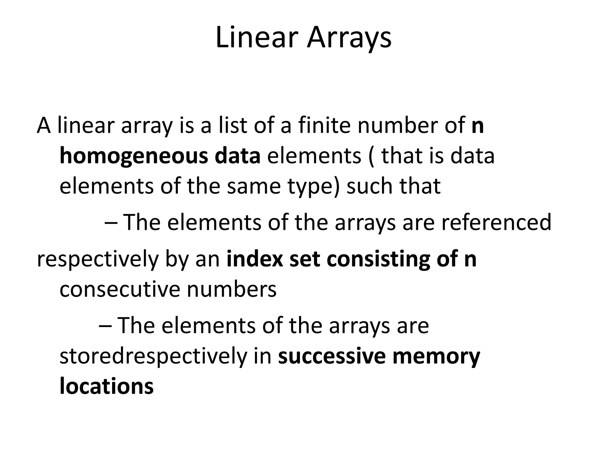 Linear Arrays
A linear array is a list of a finite number of n
homogeneous data elements ( that is data
elements of the same type) such that
– The elements of the arrays are referenced
respectively by an index set consisting of n
consecutive numbers
– The elements of the arrays are
storedrespectively in successive memory
locations
 