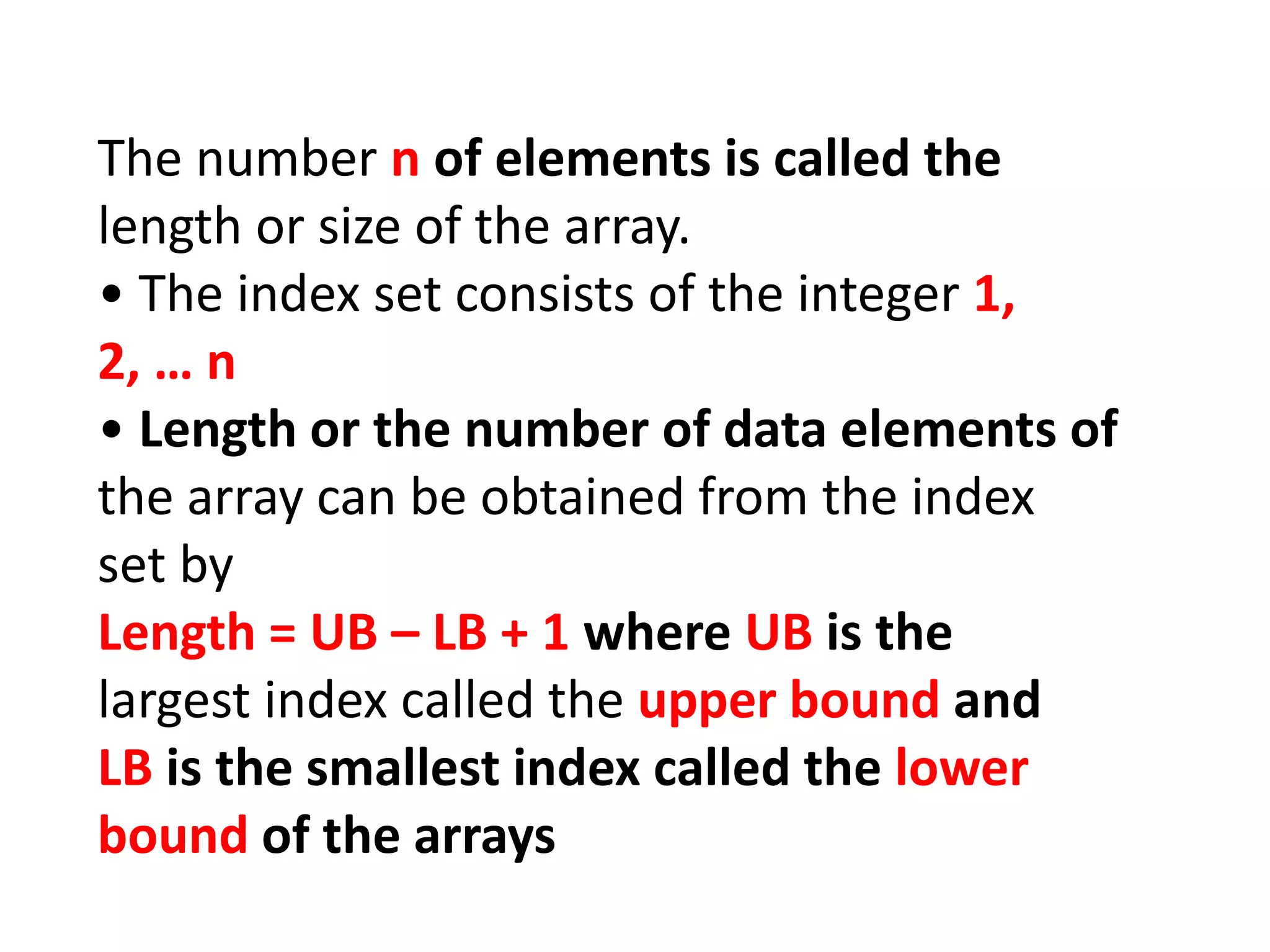 The number n of elements is called the
length or size of the array.
• The index set consists of the integer 1,
2, … n
• Length or the number of data elements of
the array can be obtained from the index
set by
Length = UB – LB + 1 where UB is the
largest index called the upper bound and
LB is the smallest index called the lower
bound of the arrays
 