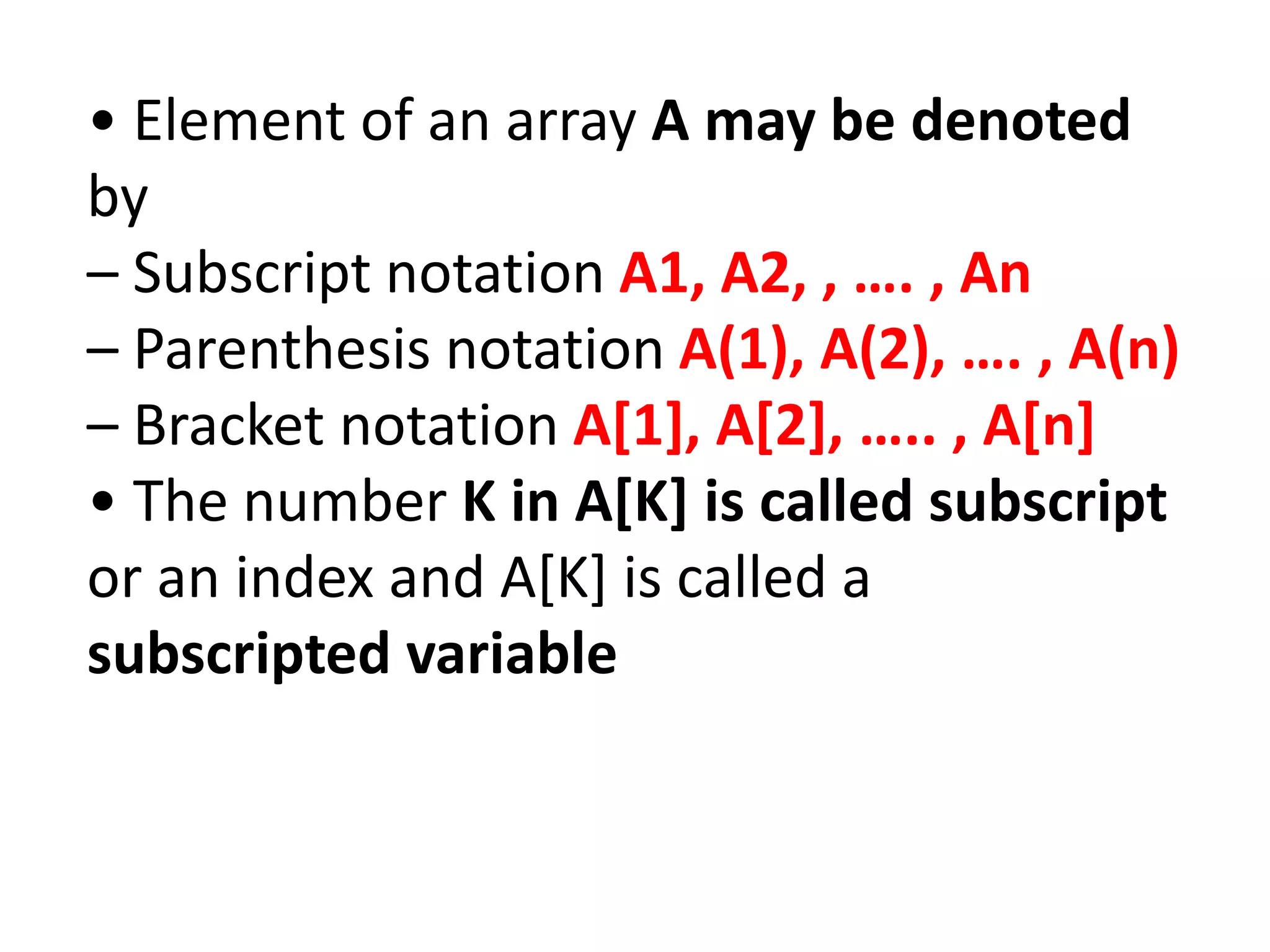 • Element of an array A may be denoted
by
– Subscript notation A1, A2, , …. , An
– Parenthesis notation A(1), A(2), …. , A(n)
– Bracket notation A[1], A[2], ….. , A[n]
• The number K in A[K] is called subscript
or an index and A[K] is called a
subscripted variable
 