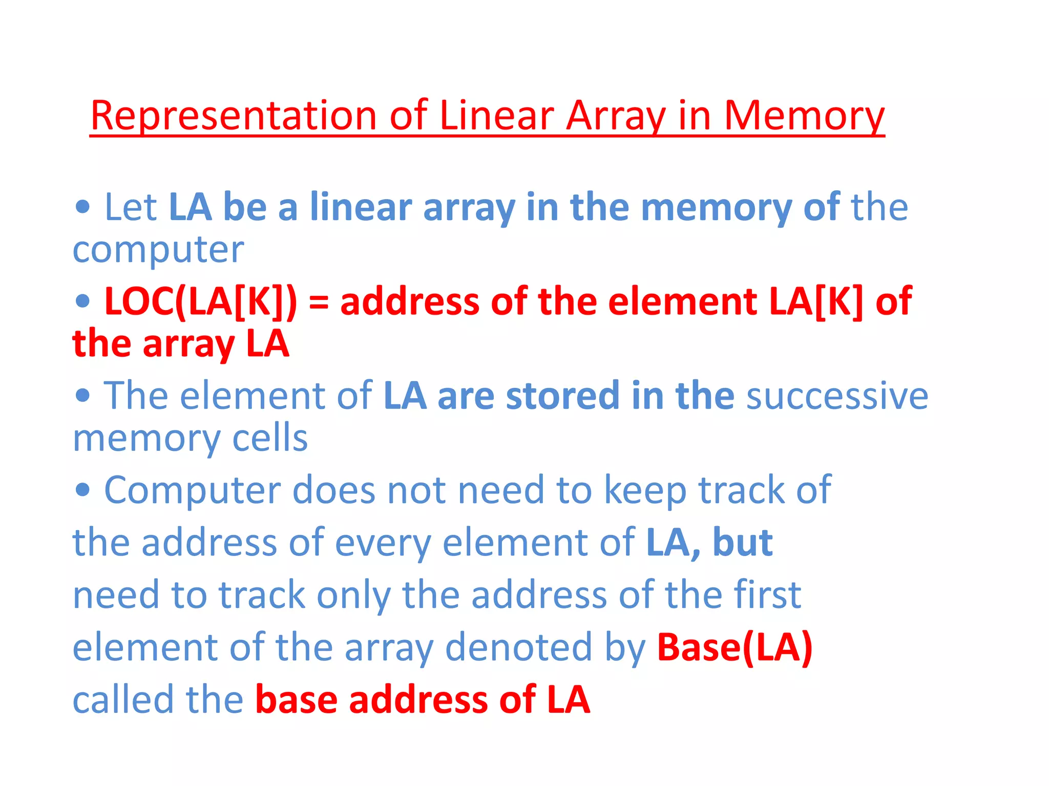Representation of Linear Array in Memory
• Let LA be a linear array in the memory of the
computer
• LOC(LA[K]) = address of the element LA[K] of
the array LA
• The element of LA are stored in the successive
memory cells
• Computer does not need to keep track of
the address of every element of LA, but
need to track only the address of the first
element of the array denoted by Base(LA)
called the base address of LA
 
