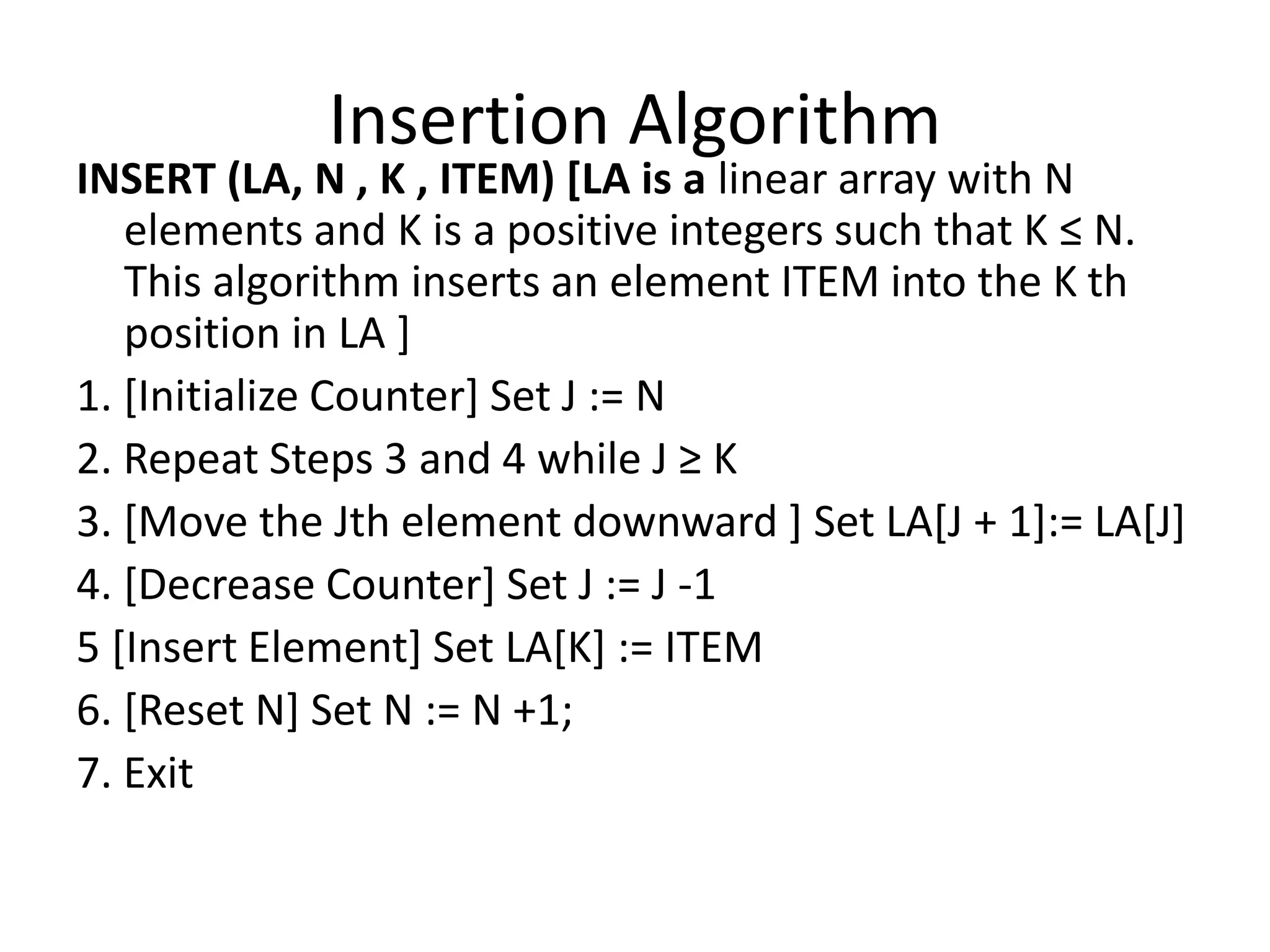 Insertion Algorithm
INSERT (LA, N , K , ITEM) [LA is a linear array with N
elements and K is a positive integers such that K ≤ N.
This algorithm inserts an element ITEM into the K th
position in LA ]
1. [Initialize Counter] Set J := N
2. Repeat Steps 3 and 4 while J ≥ K
3. [Move the Jth element downward ] Set LA[J + 1]:= LA[J]
4. [Decrease Counter] Set J := J -1
5 [Insert Element] Set LA[K] := ITEM
6. [Reset N] Set N := N +1;
7. Exit
 