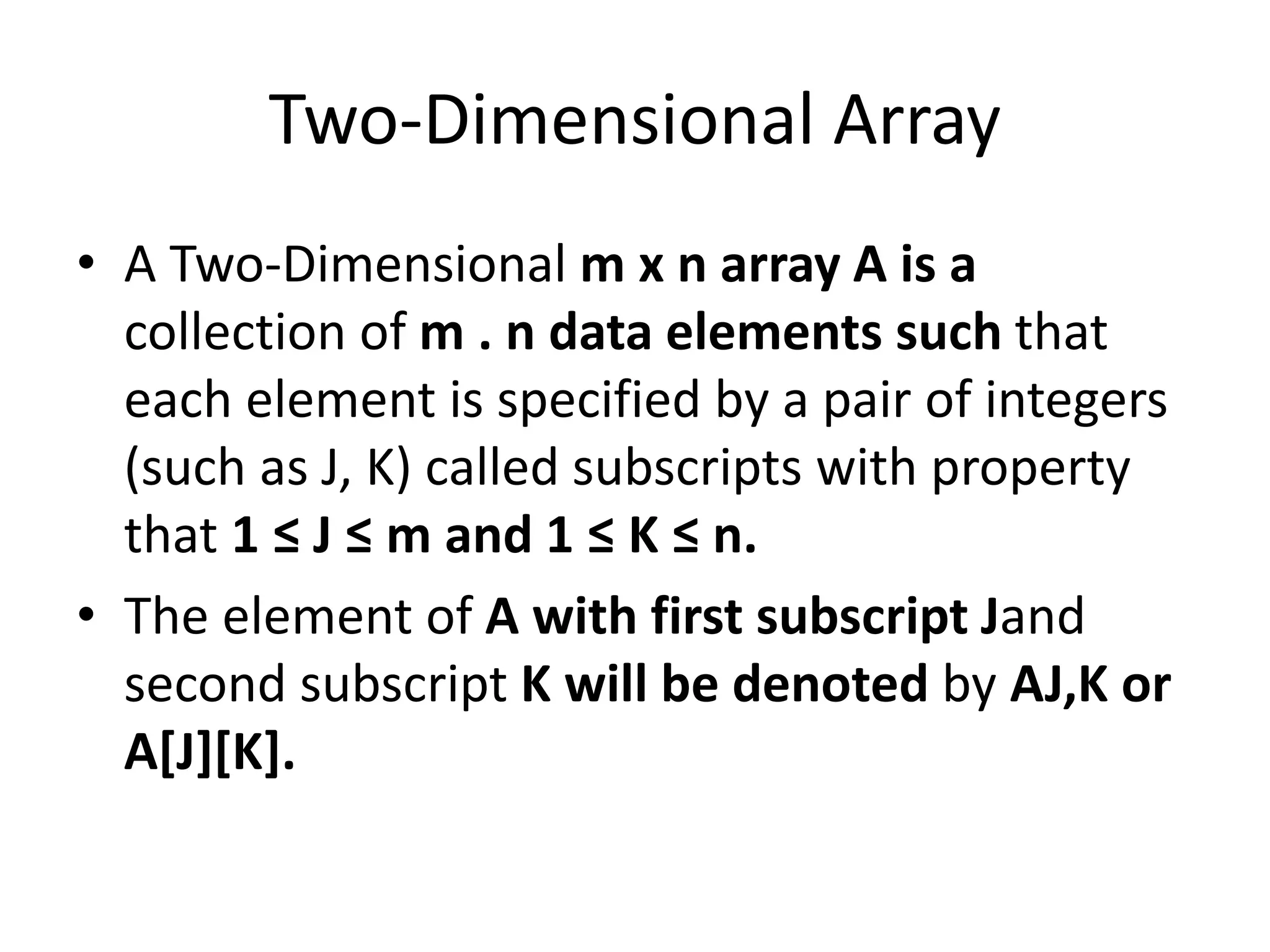Two-Dimensional Array
• A Two-Dimensional m x n array A is a
collection of m . n data elements such that
each element is specified by a pair of integers
(such as J, K) called subscripts with property
that 1 ≤ J ≤ m and 1 ≤ K ≤ n.
• The element of A with first subscript Jand
second subscript K will be denoted by AJ,K or
A[J][K].
 