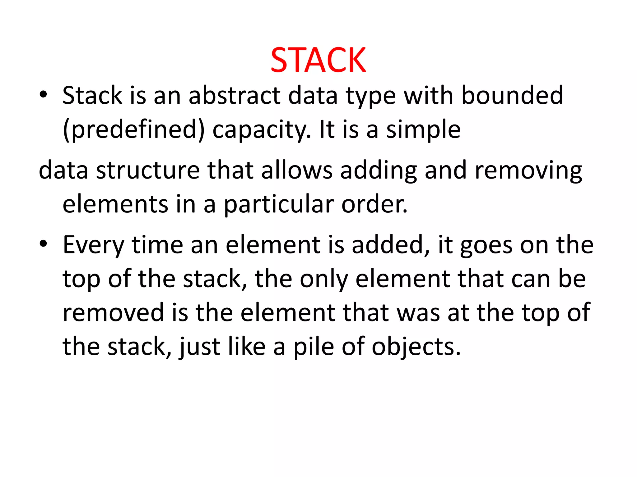 STACK
• Stack is an abstract data type with bounded
(predefined) capacity. It is a simple
data structure that allows adding and removing
elements in a particular order.
• Every time an element is added, it goes on the
top of the stack, the only element that can be
removed is the element that was at the top of
the stack, just like a pile of objects.
 