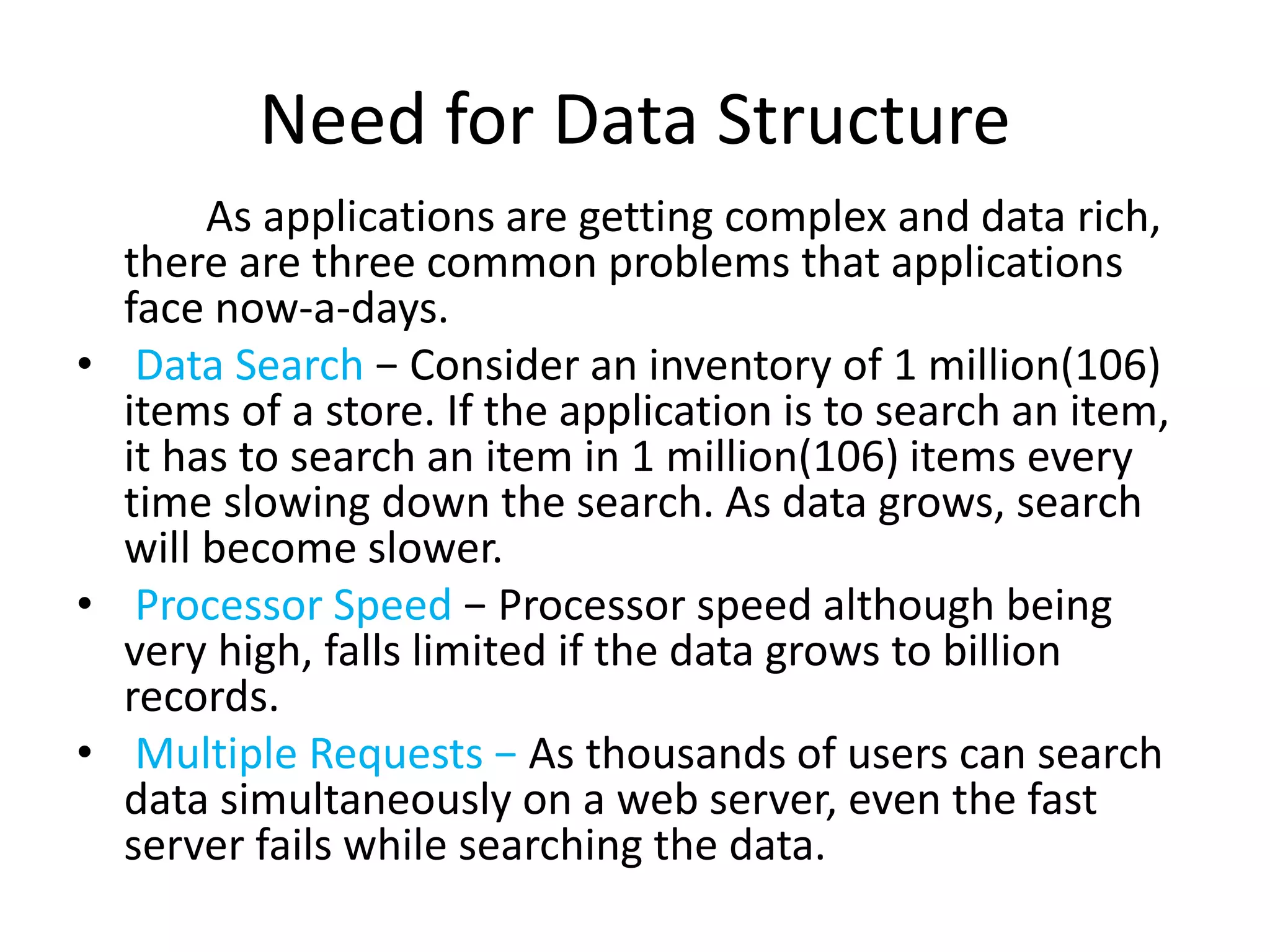 Need for Data Structure
As applications are getting complex and data rich,
there are three common problems that applications
face now-a-days.
• Data Search − Consider an inventory of 1 million(106)
items of a store. If the application is to search an item,
it has to search an item in 1 million(106) items every
time slowing down the search. As data grows, search
will become slower.
• Processor Speed − Processor speed although being
very high, falls limited if the data grows to billion
records.
• Multiple Requests − As thousands of users can search
data simultaneously on a web server, even the fast
server fails while searching the data.
 