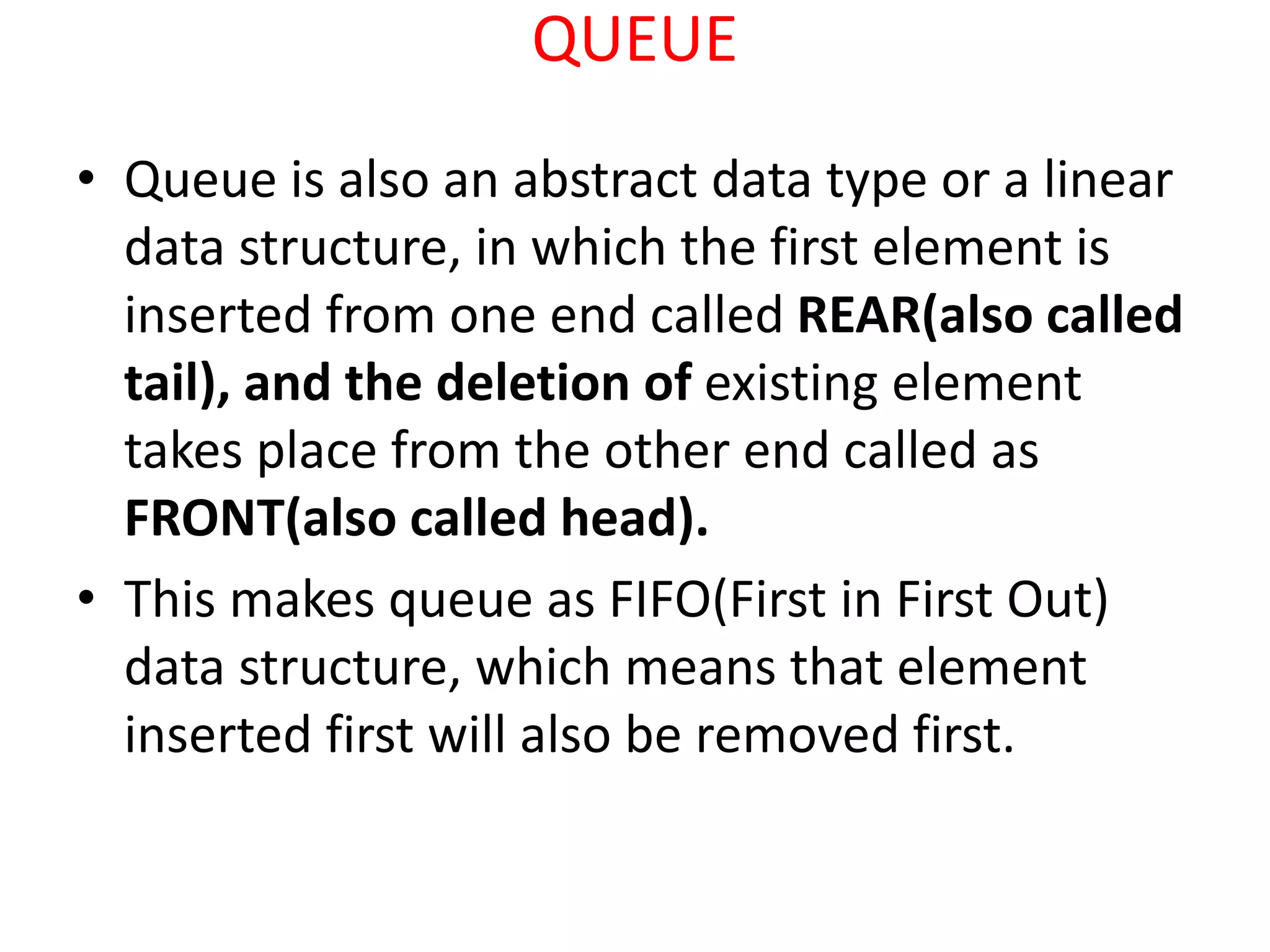 QUEUE
• Queue is also an abstract data type or a linear
data structure, in which the first element is
inserted from one end called REAR(also called
tail), and the deletion of existing element
takes place from the other end called as
FRONT(also called head).
• This makes queue as FIFO(First in First Out)
data structure, which means that element
inserted first will also be removed first.
 