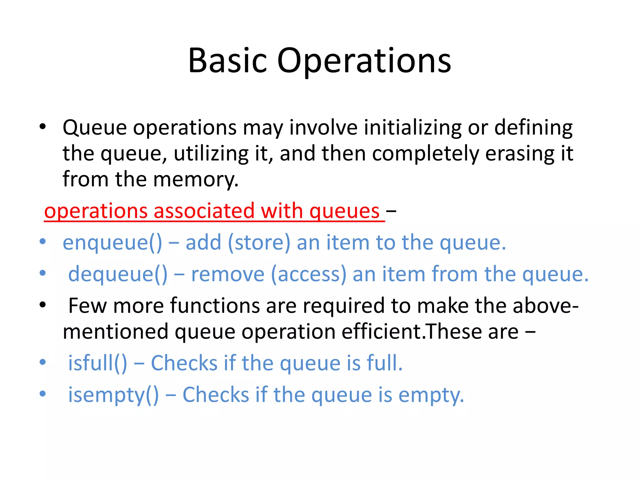 Basic Operations
• Queue operations may involve initializing or defining
the queue, utilizing it, and then completely erasing it
from the memory.
operations associated with queues −
• enqueue() − add (store) an item to the queue.
• dequeue() − remove (access) an item from the queue.
• Few more functions are required to make the above-
mentioned queue operation efficient.These are −
• isfull() − Checks if the queue is full.
• isempty() − Checks if the queue is empty.
 